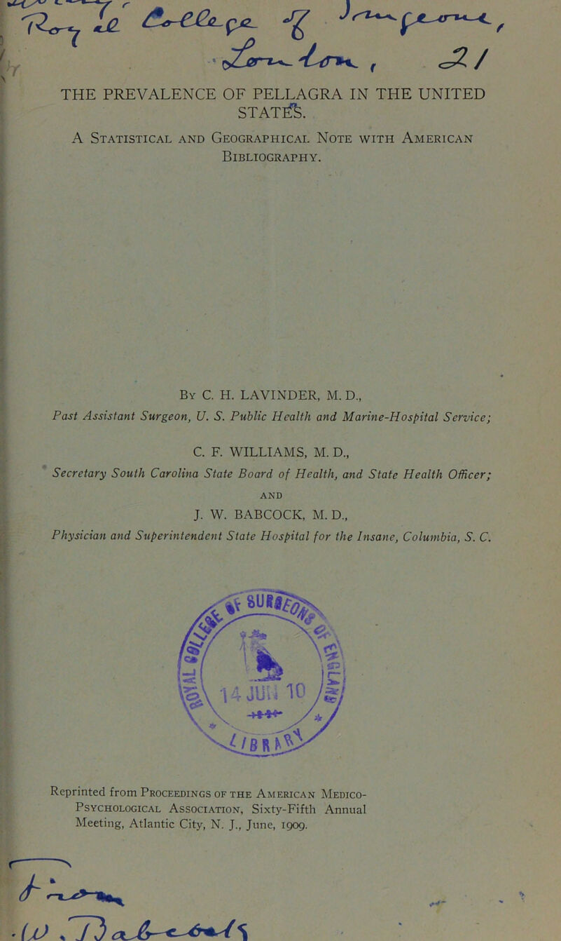 \ THE PREVALENCE OF PELLAGRA IN THE UNITED STATED. A Statistical and Geographical Note with American Bibliography. By C. H. LAVINDER, M. D., Past Assistant Surgeon, U. S. Public Health and Marine-Hospital Service; C. F. WILLIAMS, M. D., Secretary South Carolina State Board of Health, and State Health Officer; AND J. W. BABCOCK, M.D., Physician and Superintendent State Hospital for the Insane, Columbia, S. C. Reprinted from Proceedings of the American Medico- Psychological Association, Sixty-Fifth Annual Meeting, Atlantic City, N. J., June, 1909. ' (jj % y 3 s