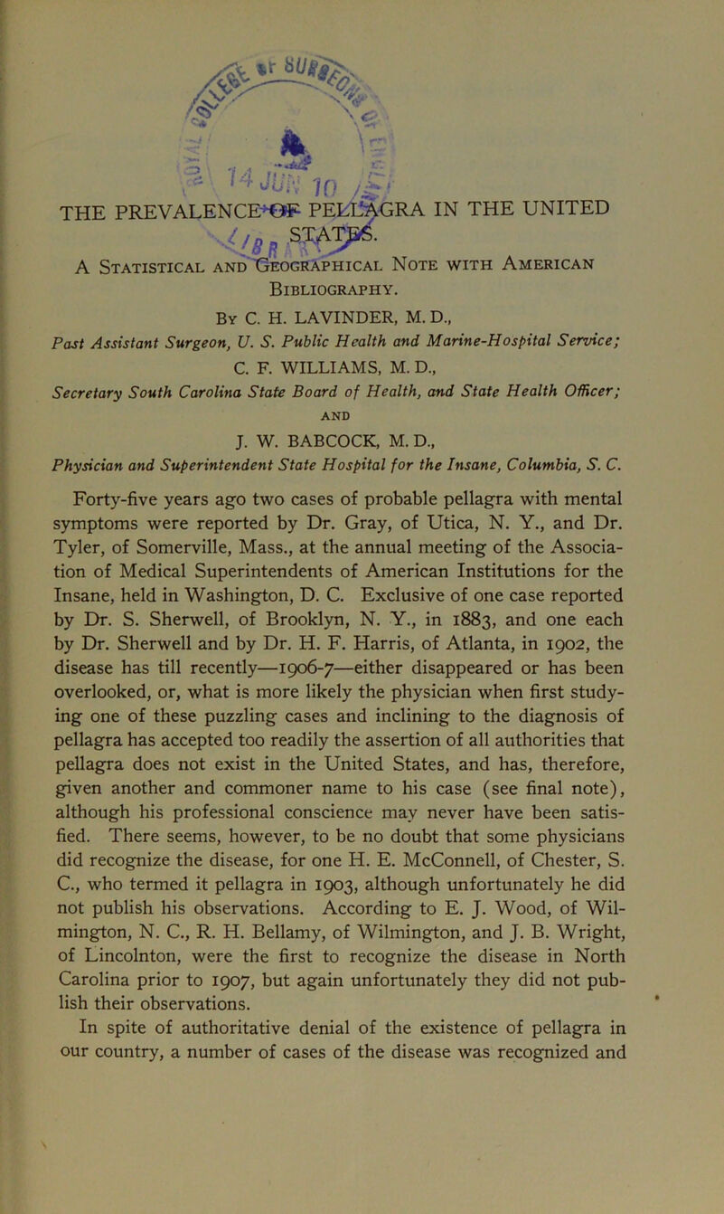 h. \= tr. r*- l5*' ' MjUft IQ yU, THE PREVALENCE’^ PELLAGRA IN THE UNITED llB* SW- A Statistical and Geographical Note with American Bibliography. By C. H. LAVINDER, M. D„ Past Assistant Surgeon, U. S. Public Health and Marine-Hospital Service; C. F. WILLIAMS, M. D„ Secretary South Carolina State Board of Health, and State Health Officer; AND J. W. BABCOCK, M. D„ Physician and Superintendent State Hospital for the Insane, Columbia, S. C. Forty-five years ago two cases of probable pellagra with mental symptoms were reported by Dr. Gray, of Utica, N. Y., and Dr. Tyler, of Somerville, Mass., at the annual meeting of the Associa- tion of Medical Superintendents of American Institutions for the Insane, held in Washington, D. C. Exclusive of one case reported by Dr. S. Sherwell, of Brooklyn, N. Y., in 1883, and one each by Dr. Sherwell and by Dr. H. F. Plarris, of Atlanta, in 1902, the disease has till recently—1906-7—either disappeared or has been overlooked, or, what is more likely the physician when first study- ing one of these puzzling cases and inclining to the diagnosis of pellagra has accepted too readily the assertion of all authorities that pellagra does not exist in the United States, and has, therefore, given another and commoner name to his case (see final note), although his professional conscience may never have been satis- fied. There seems, however, to be no doubt that some physicians did recognize the disease, for one H. E. McConnell, of Chester, S. C., who termed it pellagra in 1903, although unfortunately he did not publish his observations. According to E. J. Wood, of Wil- mington, N. C., R. H. Bellamy, of Wilmington, and J. B. Wright, of Lincolnton, were the first to recognize the disease in North Carolina prior to 1907, but again unfortunately they did not pub- lish their observations. In spite of authoritative denial of the existence of pellagra in our country, a number of cases of the disease was recognized and