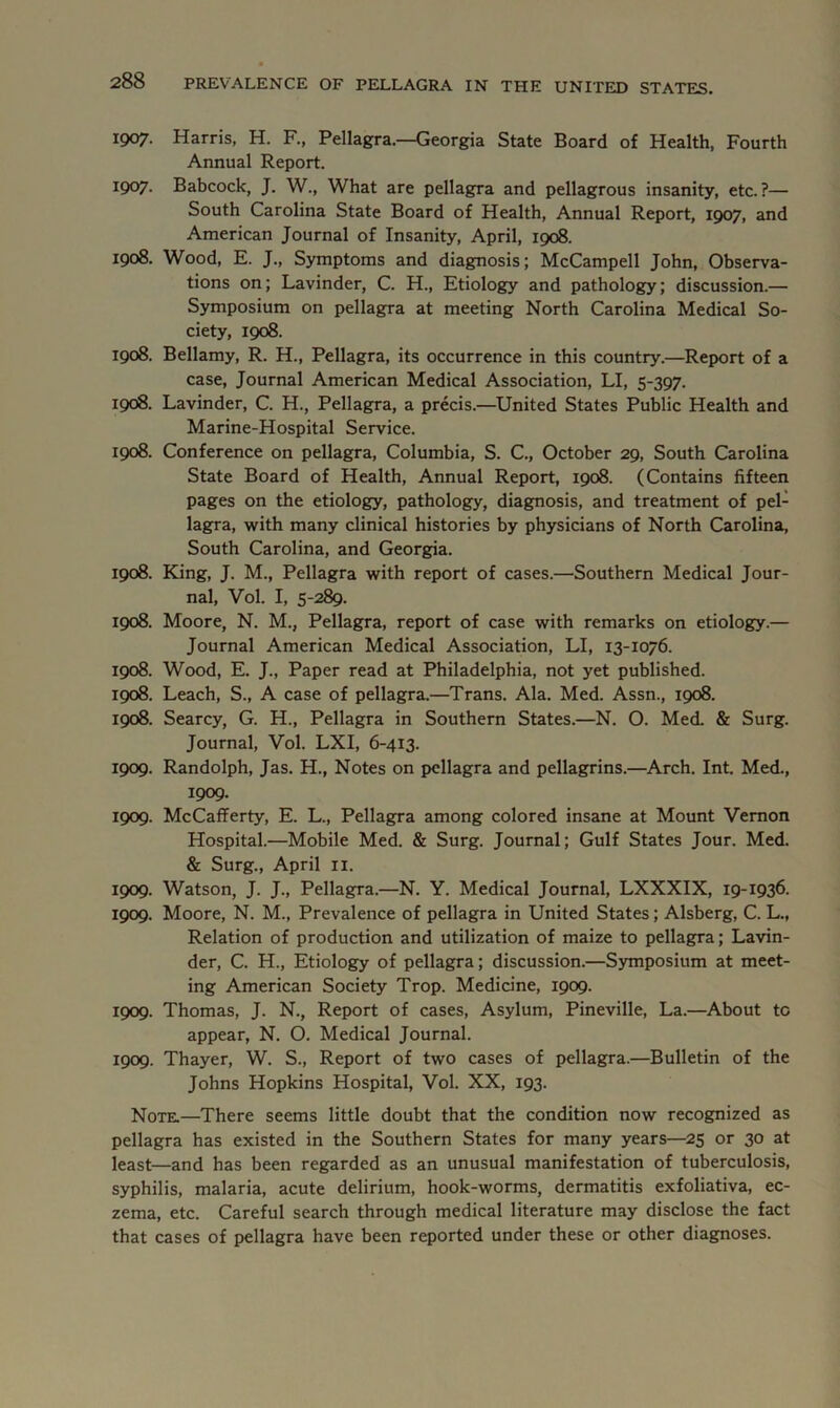 1907. Harris, H. F., Pellagra.—Georgia State Board of Health, Fourth Annual Report. T907- Babcock, J. W., What are pellagra and pellagrous insanity, etc.?— South Carolina State Board of Health, Annual Report, 1907, and American Journal of Insanity, April, 1908. 1908. Wood, E. J., Symptoms and diagnosis; McCampell John, Observa- tions on; Lavinder, C. H., Etiology and pathology; discussion.— Symposium on pellagra at meeting North Carolina Medical So- ciety, 1908. 1908. Bellamy, R. H., Pellagra, its occurrence in this country.—Report of a case, Journal American Medical Association, LI, 5-397. 1908. Lavinder, C. H., Pellagra, a precis.—United States Public Health and Marine-Hospital Service. 1908. Conference on pellagra, Columbia, S. C., October 29, South Carolina State Board of Health, Annual Report, 1908. (Contains fifteen pages on the etiology, pathology, diagnosis, and treatment of pel- lagra, with many clinical histories by physicians of North Carolina, South Carolina, and Georgia. 1908. King, J. M., Pellagra with report of cases.—Southern Medical Jour- nal, Vol. I, 5-289. 1908. Moore, N. M., Pellagra, report of case with remarks on etiology.— Journal American Medical Association, LI, 13-1076. 1908. Wood, E. J., Paper read at Philadelphia, not yet published. 1908. Leach, S., A case of pellagra.—Trans. Ala. Med. Assn., 1908. 1908. Searcy, G. H., Pellagra in Southern States.—N. O. Med. & Surg. Journal, Vol. LXI, 6-413. 1909. Randolph, Jas. H., Notes on pellagra and pellagrins.—Arch. Int. Med., 1909. 1909. McCafferty, E. L., Pellagra among colored insane at Mount Vernon Hospital.—Mobile Med. & Surg. Journal; Gulf States Jour. Med. & Surg., April 11. 1909. Watson, J. J., Pellagra.—N. Y. Medical Journal, LXXXIX, 19-1936. 1909. Moore, N. M., Prevalence of pellagra in United States; Alsberg, C. L., Relation of production and utilization of maize to pellagra; Lavin- der, C. H., Etiology of pellagra; discussion.—Symposium at meet- ing American Society Trop. Medicine, 1909. 1909. Thomas, J. N., Report of cases, Asylum, Pineville, La.—About to appear, N. O. Medical Journal. 1909. Thayer, W. S., Report of two cases of pellagra.—Bulletin of the Johns Hopkins Hospital, Vol. XX, 193. Note.—There seems little doubt that the condition now recognized as pellagra has existed in the Southern States for many years—25 or 30 at least—and has been regarded as an unusual manifestation of tuberculosis, syphilis, malaria, acute delirium, hook-worms, dermatitis exfoliativa, ec- zema, etc. Careful search through medical literature may disclose the fact that cases of pellagra have been reported under these or other diagnoses.