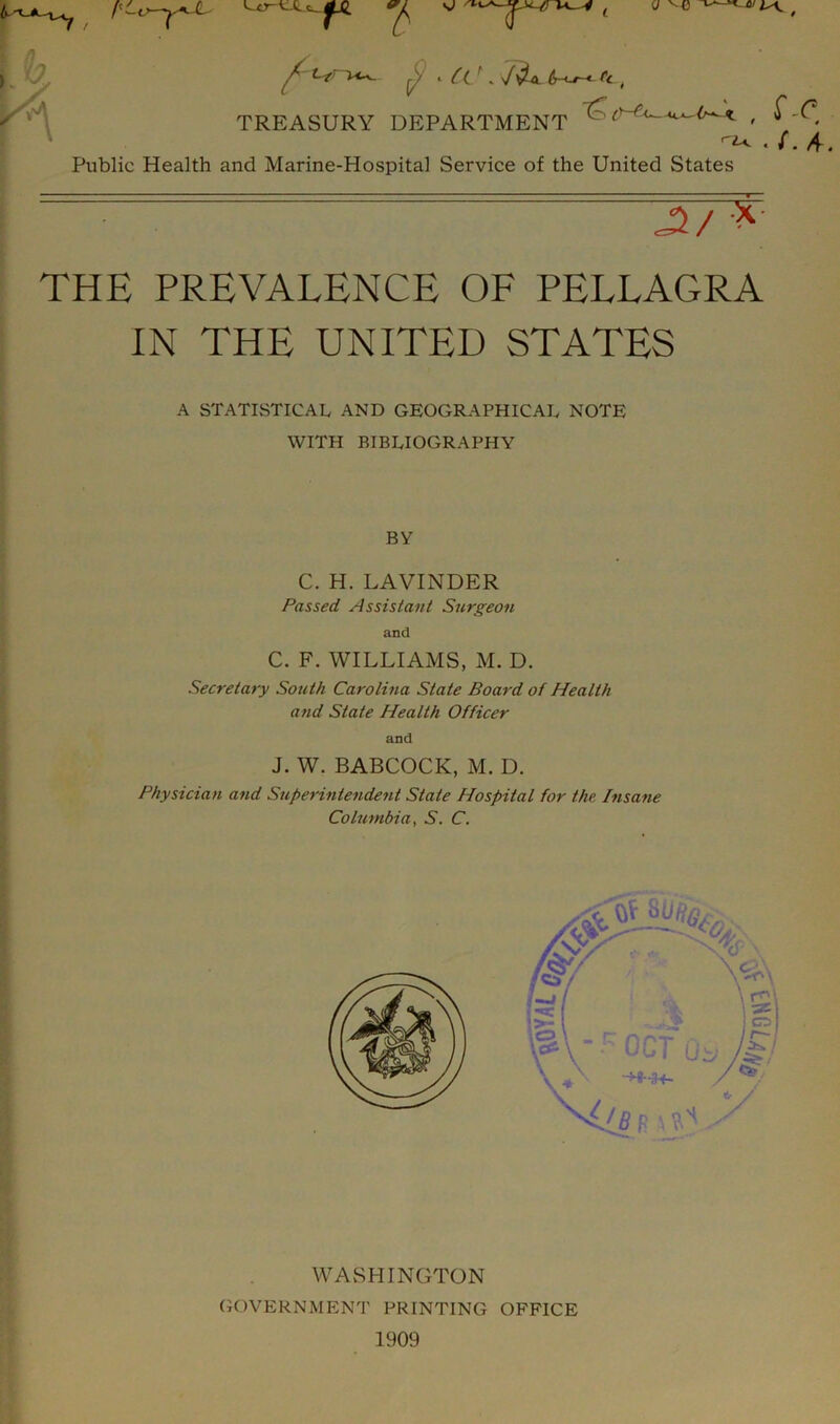 TREASURY DEPARTMENT . /. A. Public Health and Marine-Hospital Service of the United States THE PREVALENCE OE PELLAGRA IN THE UNITED STATES A STATISTICAL AND GEOGRAPHICAL NOTE WITH BIBLIOGRAPHY BY C. H. LAVINDER Passed Assistant Surgeon and C. F. WILLIAMS, M. D. Secretary South Carolina State Board of Health and State Heatth Officer J. W. BABCOCK, M. D. Physician and Superintendent State Hospital for the. Insane Columbia, S. C. WASHINGTON GOVERNMENT PRINTING OFFICE and 1909