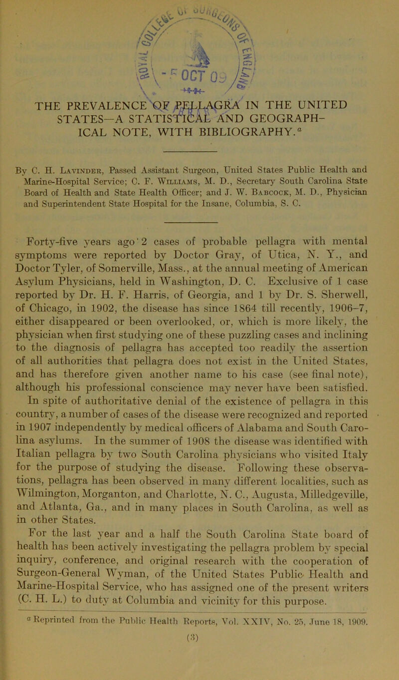 STATES—A STAfiSt'iCAL AND GEOGRAPH- ICAL NOTE, WITH BIBLIOGRAPHY.® By C. H. Lavinder, Passed Assistant Surgeon, United States Public Health and Marine-Hospital Service; C. F. Williams, M. D., Secretarj'^ South Carolina State Board of Health and State Health Officer; and J. W. Babcock, M. D., Physician and Superintendent State Hospital for the Insane, Columbia, S. C. Forty-five years ago ‘ 2 cases of probable pellagra with mental symptoms were reported by Doctor Gray, of Utica, N. Y., and Doctor Tyler, of Somerville, Mass., at the annual meeting of American As}dum Physicians, held in Washington, D. C. Exclusive of 1 case reported by Dr. H. F. Harris, of Georgia, and 1 by Dr. S. Sherwell, of Chicago, in 1902, the disease has since 1864 till recently, 1906-7, either disappeared or been overlooked, or, which is more likely, the physician when first studying one of these puzzling cases and inclining to the diagnosis of pellagra has accepted too readily the assertion of all authorities that pellagra does not exist in the United States, and has therefore given another name to his case (see final note), although his professional conscience may never have been satisfied. In spite of authoritative denial of the existence of pellagra in this country, a number of cases of the disease were recognized and reported in 1907 independently by medical ofiicers of Alabama and South Caro- lina asylums. In the summer of 1908 the disease was identified with Italian pellagra by two South Carolina physicians who visited Italy for the purpose of studying the disease. Following these observa- tions, pellagra has been observed in many different localities, such as Wilmington, Morganton, and Charlotte, N. C., Augusta, Milledgeville, and Atlanta, Ga., and in many places in South Carolina, as well as in other States. For the last year and a half the South Carolina State board of health has been actively investigatmg the pellagra problem by special inquiry, conference, and original research with the cooperation of Surgeon-General Wyman, of the United States Public- Health and Marine-Hospital Service, who has assigned one of the present writers (C. H. L.) to duty at Columbia and vicinity for this purpose. o Reprinted from the Public Health Reports, Vol. XXIV, No. 25, .Tune 18, 1909. (:i)