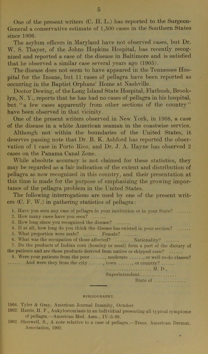 One of the present writers (C. H. L.) has reported to the Surgeon- General a conservative estimate of 1,500 cases in the Southern States since 1906. The asylum officers in Maryland have not observed cases, but Dr. W. S. Thayer, of the Johns Hopkins Hospital, has recently recog- nized and reported a case of the disease in Baltimore and is satisfied that he observed a similar case several years ago (1905). The disease does not seem to have appeared in the Tennessee Hos- pital for the Insane, but 11 cases of pellagra have been reported as occurring in the Baptist Orphans’ Home at Nashville. Doctor Dewing, of the Long Island State Hospital, Flatbush, Brook- lyn, N. y., reports that he has had no cases of pellagra in his hospital, but “a few cases apparently from other sections of the country” have been observed in that vicinity. One of the present writers observed in New York, in 1908, a case of the disease in a white American seaman in the coastwise service. Although not within the boundaries of the United States, it deserves passing note that Dr. B. K. Ashford has reported the obser- vation of 1 case in Porto Rico, and Dr. J. A. Hayne has observed 2 cases on the Panama Canal Zone. While absolute accuracy is not claimed for these statistics, they may be regarded as a fair indication of the extent and distribution of pellagra as now recognized in this country, and their presentation at this time is made for the purpose of emphasizing the growing impor- tance of the pellagra problem in the United States. The following interrogations are used by one of the present writ- ers (C. F. W.) in gathering statistics of pellagra : 1. Have you seen any case of pellagra in your institution or in your State? 2. How many cases have you seen? 3. How long since you recognized the disease? 4. If at all, how long do you think the disease has existed in your section? 5. What proportion were male? Female? 6. What was the occupation of those affected? Nationality? 7. Do the products of Indian corn (hominy or meal) form a part of the dietary of the patients and are those products derived from native or shipped corn? 8. Were your patients from the poor , moderate , or well-to-do classes? And were they from the city , town , or country? M. D., Superintendent State of BIBLIOGRAPHY. 1864. Tyler & Gray, American Journal Insanity, October. 1902. Harris, H. F., Ankylostomiasis in an individual presenting all typical symptoms of pellagra.—American Med. Assn., IV-3-99. 1902. Sherwell, S., A note relative to a case of pellagra.—Trans. American Dermat. Association, 1902.