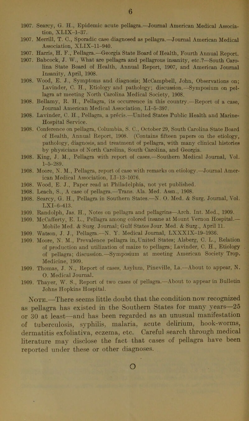 1907. Searcy, G. H., Epidemic acute pellagra.—^Joumal American Medical Associa- tion, XLIX-1-37. 1907. Merrill, T. C., Sporadic case diagnosed as pellagra.—Journal American Medical Association, XLIX-11-940. 1907. Harris, H. F., Pellagra.—Georgia State Board of Health, Fourth Annual Report. 1907. Babcock, J. W., What are pellagra and pellagrous insanity, etc.?—South Caro- lina State Board of Health, Annual Report, 1907, and American Journal Insanity, April, 1908. 1908. Wood, E. J., Symptoms and diagnosis; McCampbell, John, Observations on; Lavinder, C. H., Etiology and pathology; discussion.—Symposium on pel- lagra at meeting North Carolina Medical Society, 1908. 1908. Bellamy, R. H., Pellagra, its occurrence in this country.—Report of a case. Journal American Medical Association, LI-5-397. 1908. Lavinder, C. H., Pellagra, a precis.—United States Public Health and Marine- Hospital Service. 1908. Conference on pellagra, Columbia, S. C., October 29, South Carolina State Board of Health, Annual Report, 1908. (Contains fifteen papers on the etiology, pathology, diagnosis, and treatment of pellagra, with many clinical histories by physicians of North Carolina, South Carolina, and Georgia. 1908. King, J. M., Pellagra with report of cases.—Southern Medical Journal, Vol. 1-5-289. 1908. Moore, N. M., Pellagra, report of case with remarks on etiology.—^Journal Amer- ican Medical Association, LI-13-1076. 1908. Wood, E. J., Paper read at Philadelphia, not yet published. 1908. Leach, S., A case of pellagra.—Trans. Ala. Med. Assn., 1908. 1908. Searcy, G. H., Pellagra in Southern States.—N. 0. Med. & Suig. Journal, Vol. LXI-6-413. 1909. Randolph, Jas. H., Notes on pellagra and pellagrins—Arch. Int. Med., 1909. 1909. McCafferty, E. L., Pellagra among colored insane at Mount Vernon Hospital.— Mobile Med. & Surg. Journal; Gulf States Jour. Med. & Surg., April 11. 1909. Watson, J. J., Pellagra.—N. Y. Medical Journal, LXXXIX-19-1936. 1909. Moore, N. M., Prevalence pellagra in,United States; Alsberg, C. L., Relation of production and utilization of maize to pellagra; Lavinder, C. H., Etiology . of pellagra; discussion.—Symposium at meeting American Society Trop. Medicine, 1909. 1909. Thomas, J. N., Report of cases. Asylum, Pineville, La.—About to appear, N. O. Medical Journal. 1909. Thayer, W. S., Report of two cases of pellagra.-About to appear in Bulletin Johns Hopkins Hospital. Note.—There seems little doubt that the condition now recognized as pellagra has existed in the Southern States for many years—25 or 30 at least—and has been regarded as an unusual manifestation of tuberculosis, syphilis, malaria, acute delirium, hook-worms, dermatitis exfoliativa, eczema, etc. Careful search through medical literature may disclose the fact that cases of pellagra have been reported under these or other diagnoses. O