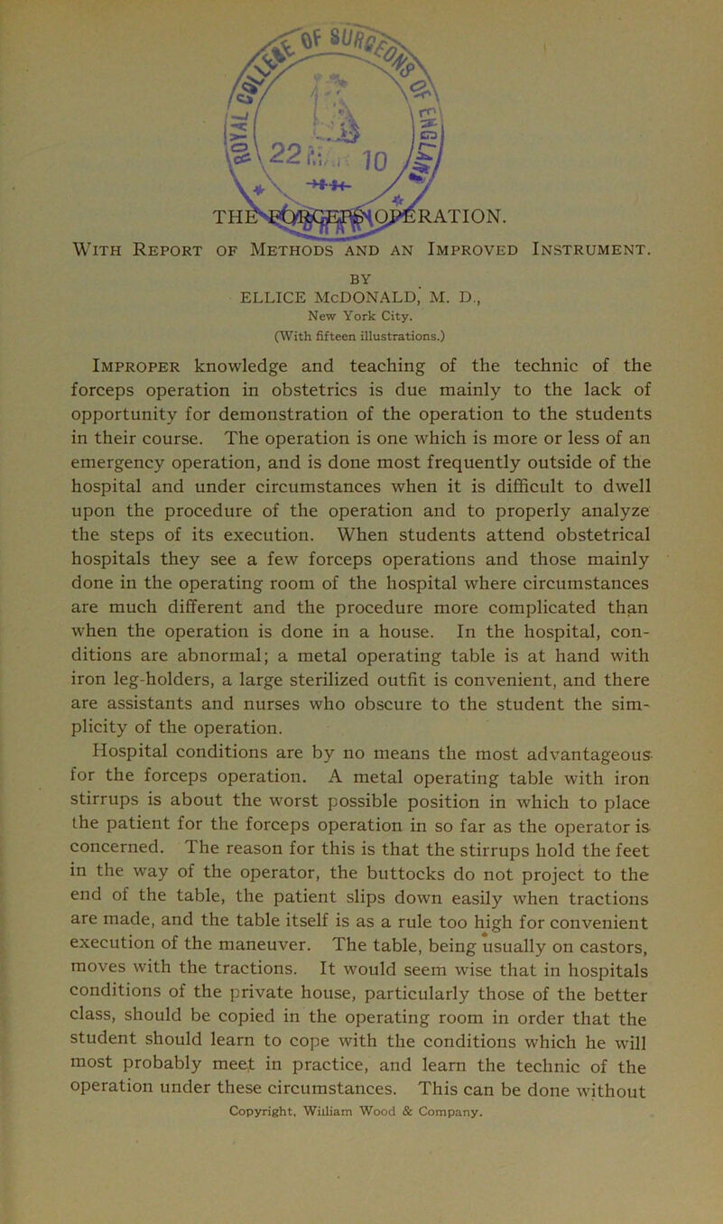 ELLICE MCDONALD,' M. D., New York City. (With fifteen illustrations.) Improper knowledge and teaching of the technic of the forceps operation in obstetrics is due mainly to the lack of opportunity for demonstration of the operation to the students in their course. The operation is one which is more or less of an emergency operation, and is done most frequently outside of the hospital and under circumstances when it is difficult to dwell upon the procedure of the operation and to properly analyze the steps of its execution. When students attend obstetrical hospitals they see a few forceps operations and those mainly done in the operating room of the hospital where circumstances are much different and the procedure more complicated than when the operation is done in a house. In the hospital, con- ditions are abnormal; a metal operating table is at hand with iron leg-holders, a large sterilized outfit is convenient, and there are assistants and nurses who obscure to the student the sim- plicity of the operation. Hospital conditions are by no means the most advantageous- for the forceps operation. A metal operating table with iron stirrups is about the worst possible position in which to place the patient for the forceps operation in so far as the operator is concerned. The reason for this is that the stirrups hold the feet in the way of the operator, the buttocks do not project to the end of the table, the patient slips down easily when tractions are made, and the table itself is as a rule too high for convenient execution of the maneuver. The table, being usually on castors, moves with the tractions. It would seem wise that in hospitals conditions of the private house, particularly those of the better class, should be copied in the operating room in order that the student should learn to cope with the conditions which he will most probably meet in practice, and learn the technic of the operation under these circumstances. This can be done without Copyright, William Wood & Company.