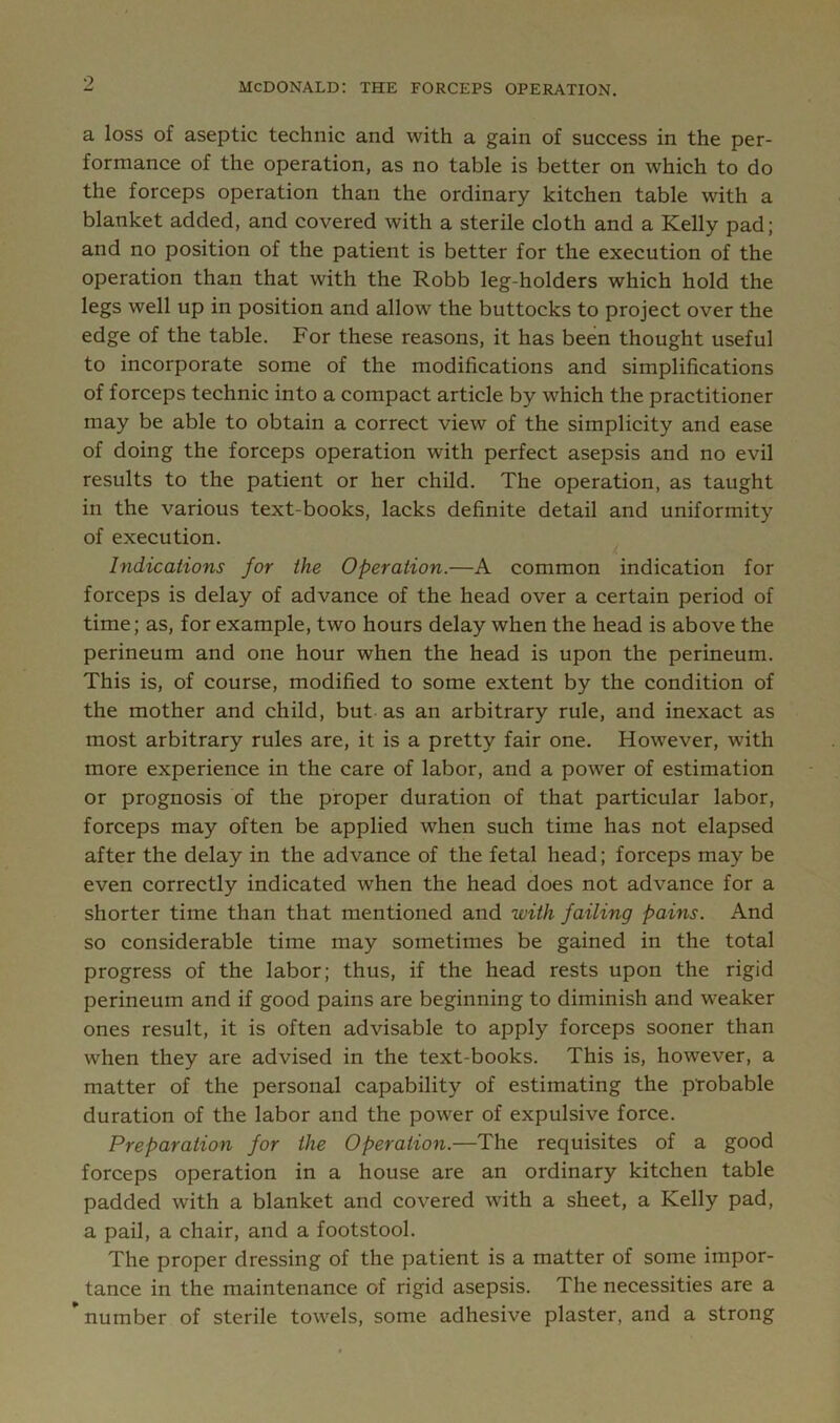9 MCDONALD: THE FORCEPS OPERATION. a loss of aseptic technic and with a gain of success in the per- formance of the operation, as no table is better on which to do the forceps operation than the ordinary kitchen table with a blanket added, and covered with a sterile cloth and a Kelly pad; and no position of the patient is better for the execution of the operation than that with the Robb leg-holders which hold the legs well up in position and allow the buttocks to project over the edge of the table. For these reasons, it has been thought useful to incorporate some of the modifications and simplifications of forceps technic into a compact article by which the practitioner may be able to obtain a correct view of the simplicity and ease of doing the forceps operation with perfect asepsis and no evil results to the patient or her child. The operation, as taught in the various text-books, lacks definite detail and uniformity of execution. Indications for the Operation.—A common indication for forceps is delay of advance of the head over a certain period of time; as, for example, two hours delay when the head is above the perineum and one hour when the head is upon the perineum. This is, of course, modified to some extent by the condition of the mother and child, but as an arbitrary rule, and inexact as most arbitrary rules are, it is a pretty fair one. However, with more experience in the care of labor, and a power of estimation or prognosis of the proper duration of that particular labor, forceps may often be applied when such time has not elapsed after the delay in the advance of the fetal head; forceps may be even correctly indicated when the head does not advance for a shorter time than that mentioned and with failing pains. And so considerable time may sometimes be gained in the total progress of the labor; thus, if the head rests upon the rigid perineum and if good pains are beginning to diminish and weaker ones result, it is often advisable to apply forceps sooner than when they are advised in the text-books. This is, however, a matter of the personal capability of estimating the pfobable duration of the labor and the power of expulsive force. Preparation for the Operation.—The requisites of a good forceps operation in a house are an ordinary kitchen table padded with a blanket and covered with a sheet, a Kelly pad, a pail, a chair, and a footstool. The proper dressing of the patient is a matter of some impor- tance in the maintenance of rigid asepsis. The necessities are a * number of sterile towels, some adhesive plaster, and a strong