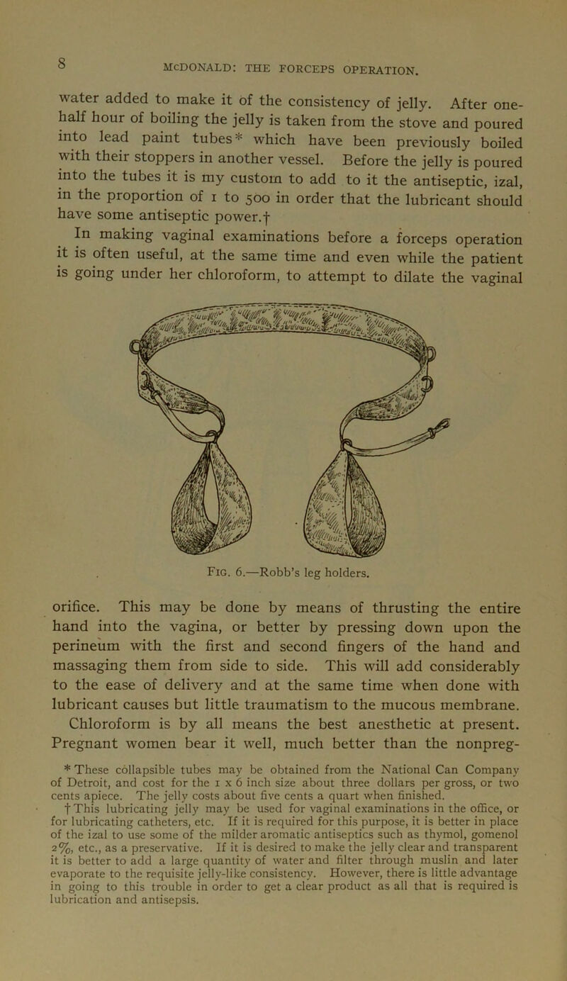 MCDONALD: THE FORCEPS OPERATION. water added to make it of the consistency of jelly. After one- half hour of boiling the jelly is taken from the stove and poured into lead paint tubes* which have been previously boiled with their stoppers in another vessel. Before the jelly is poured into the tubes it is my custom to add to it the antiseptic, izal, in the proportion of i to 5O0 in order that the lubricant should have some antiseptic power.f In making vaginal examinations before a forceps operation it is often useful, at the same time and even while the patient is going under her chloroform, to attempt to dilate the vaginal Fig. 6.—Robb’s leg holders. orifice. This may be done by means of thrusting the entire hand into the vagina, or better by pressing down upon the perineum with the first and second fingers of the hand and massaging them from side to side. This will add considerably to the ease of delivery and at the same time when done with lubricant causes but little traumatism to the mucous membrane. Chloroform is by all means the best anesthetic at present. Pregnant women bear it well, much better than the nonpreg- * These collapsible tubes may be obtained from the National Can Company of Detroit, and cost for the 1x6 inch size about three dollars per gross, or two cents apiece. The jelly costs about five cents a quart when finished. fThis lubricating jelly may be used for vaginal examinations in the oflSce, or for lubricating catheters, etc. If it is required for this purpose, it is better in place of the izal to use some of the milder aromatic antiseptics such as thymol, gomenol 2%, etc., as a preservative. If it is desired to make the jelly clear and transparent it is better to add a large quantity of water and filter through muslin and later evaporate to the requisite jelly-like consistency. However, there is little advantage in going to this trouble in order to get a clear product as all that is required is lubrication and antisepsis.