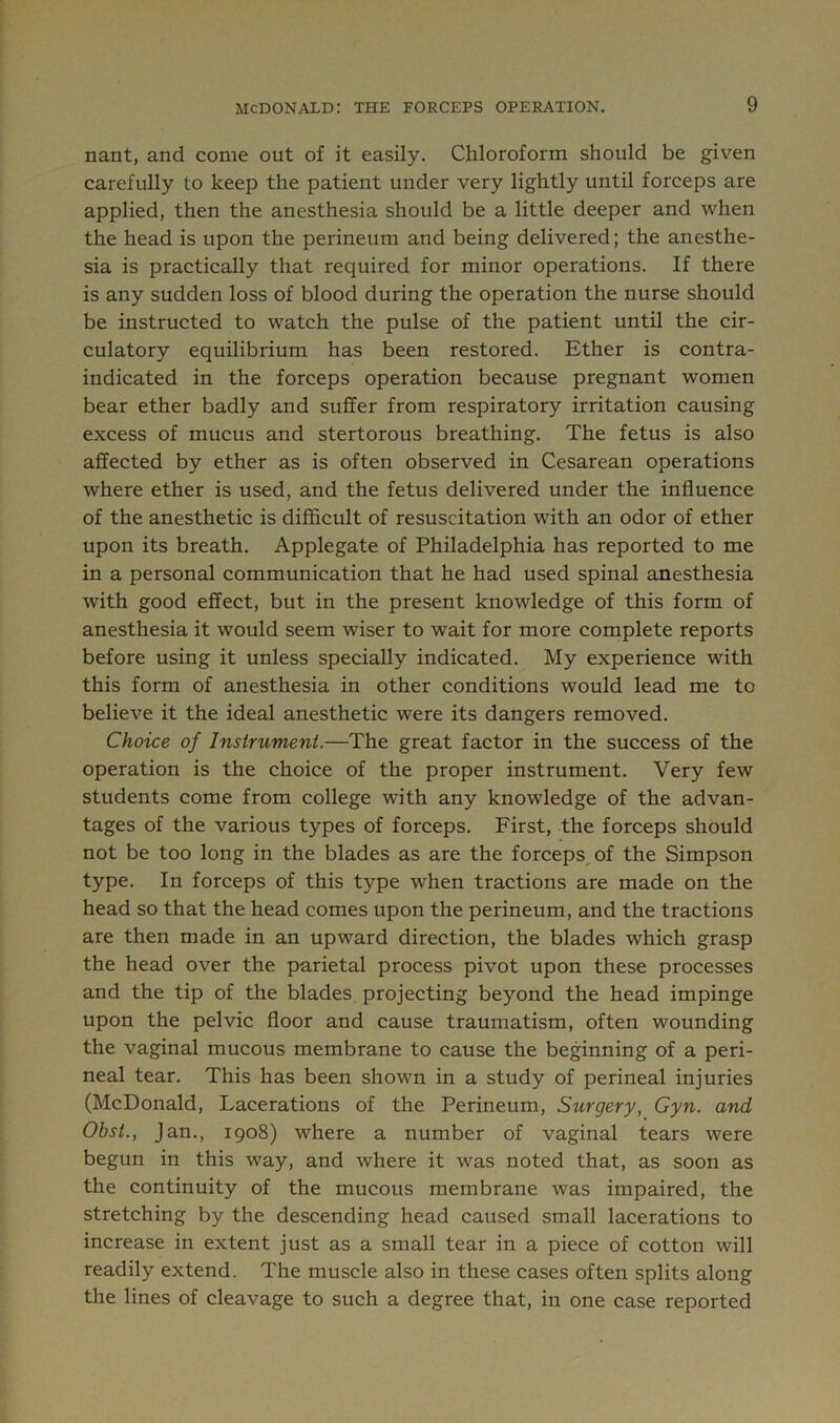 nant, and come out of it easily. Chloroform should be given carefully to keep the patient under very lightly until forceps are applied, then the anesthesia should be a little deeper and when the head is upon the perineum and being delivered; the anesthe- sia is practically that required for minor operations. If there is any sudden loss of blood during the operation the nurse should be instructed to watch the pulse of the patient until the cir- culatory equilibrium has been restored. Ether is contra- indicated in the forceps operation because pregnant women bear ether badly and suffer from respiratory irritation causing excess of mucus and stertorous breathing. The fetus is also affected by ether as is often observed in Cesarean operations where ether is used, and the fetus delivered under the influence of the anesthetic is difficult of resuscitation with an odor of ether upon its breath. Applegate of Philadelphia has reported to me in a personal communication that he had used spinal anesthesia with good effect, but in the present knowledge of this form of anesthesia it would seem wiser to wait for more complete reports before using it unless specially indicated. My experience with this form of anesthesia in other conditions would lead me to believe it the ideal anesthetic were its dangers removed. Choice of Instrument.—The great factor in the success of the operation is the choice of the proper instrument. Very few students come from college with any knowledge of the advan- tages of the various types of forceps. First, the forceps should not be too long in the blades as are the forceps of the Simpson type. In forceps of this type when tractions are made on the head so that the head comes upon the perineum, and the tractions are then made in an upward direction, the blades which grasp the head over the parietal process pivot upon these processes and the tip of the blades projecting beyond the head impinge upon the pelvic floor and cause traumatism, often wounding the vaginal mucous membrane to cause the beginning of a peri- neal tear. This has been shown in a study of perineal injuries (McDonald, Lacerations of the Perineum, Surgery, Gyn. and Obst., Jan., 1908) where a number of vaginal tears were begun in this way, and where it was noted that, as soon as the continuity of the mucous membrane was impaired, the stretching by the descending head caused small lacerations to increase in extent just as a small tear in a piece of cotton will readily extend. The muscle also in these cases often splits along the lines of cleavage to such a degree that, in one case reported