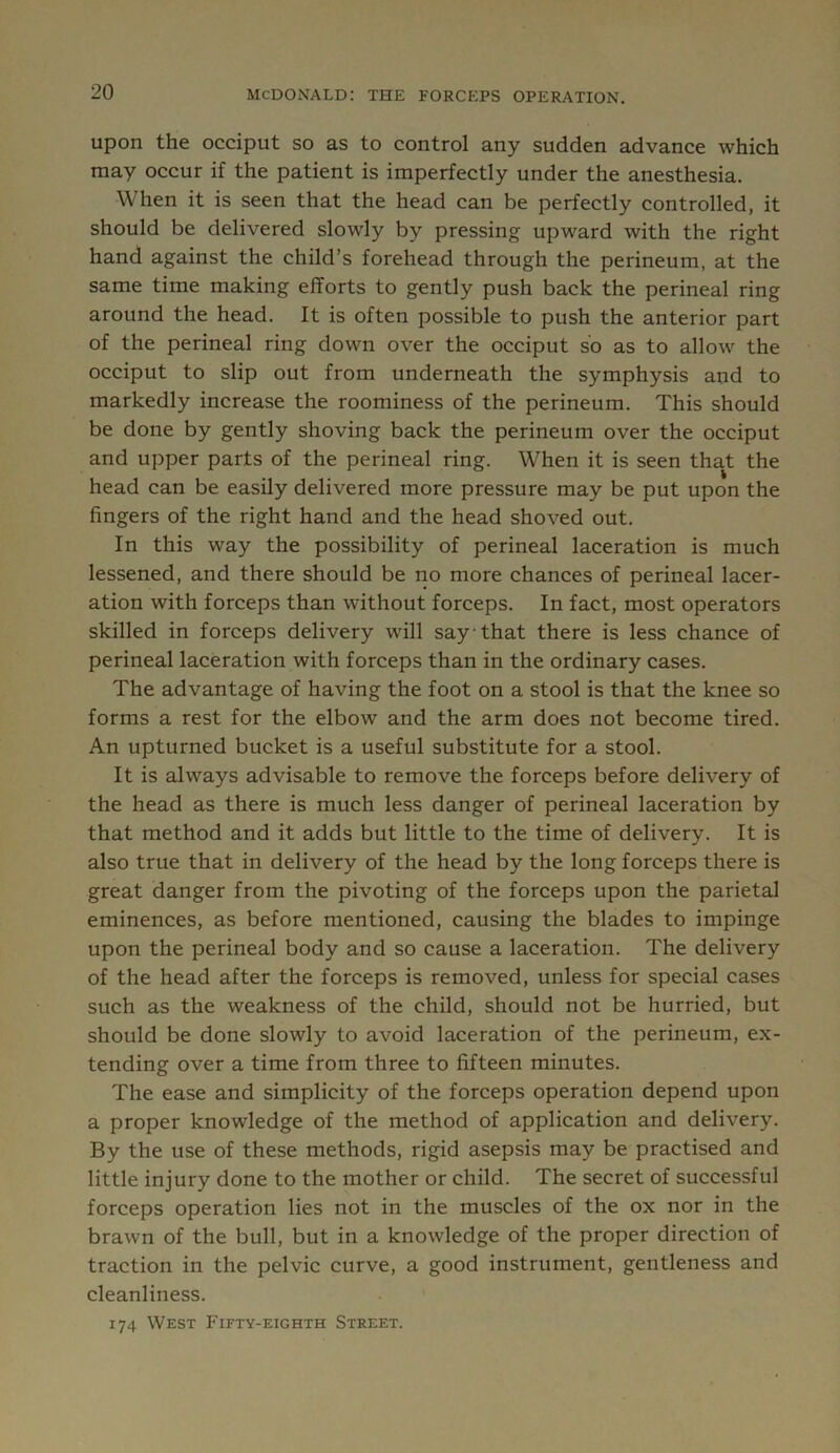 upon the occiput so as to control any sudden advance which may occur if the patient is imperfectly under the anesthesia. When it is seen that the head can be perfectly controlled, it should be delivered slowly by pressing upward with the right hand against the child’s forehead through the perineum, at the same time making efforts to gently push back the perineal ring around the head. It is often possible to push the anterior part of the perineal ring down over the occiput so as to allow the occiput to slip out from underneath the symphysis and to markedly increase the roominess of the perineum. This should be done by gently shoving back the perineum over the occiput and upper parts of the perineal ring. When it is seen that the head can be easily delivered more pressure may be put upon the fingers of the right hand and the head shoved out. In this way the possibility of perineal laceration is much lessened, and there should be no more chances of perineal lacer- ation with forceps than without forceps. In fact, most operators skilled in forceps delivery will say that there is less chance of perineal laceration with forceps than in the ordinary cases. The advantage of having the foot on a stool is that the knee so forms a rest for the elbow and the arm does not become tired. An upturned bucket is a useful substitute for a stool. It is always advisable to remove the forceps before delivery of the head as there is much less danger of perineal laceration by that method and it adds but little to the time of delivery. It is also true that in delivery of the head by the long forceps there is great danger from the pivoting of the forceps upon the parietal eminences, as before mentioned, causing the blades to impinge upon the perineal body and so cause a laceration. The delivery of the head after the forceps is removed, unless for special cases such as the weakness of the child, should not be hurried, but should be done slowly to avoid laceration of the perineum, ex- tending over a time from three to fifteen minutes. The ease and simplicity of the forceps operation depend upon a proper knowledge of the method of application and delivery. By the use of these methods, rigid asepsis may be practised and little injury done to the mother or child. The secret of successful forceps operation lies not in the muscles of the ox nor in the brawn of the bull, but in a knowledge of the proper direction of traction in the pelvic curve, a good instrument, gentleness and cleanliness. 174 West Fifty-eighth Street.