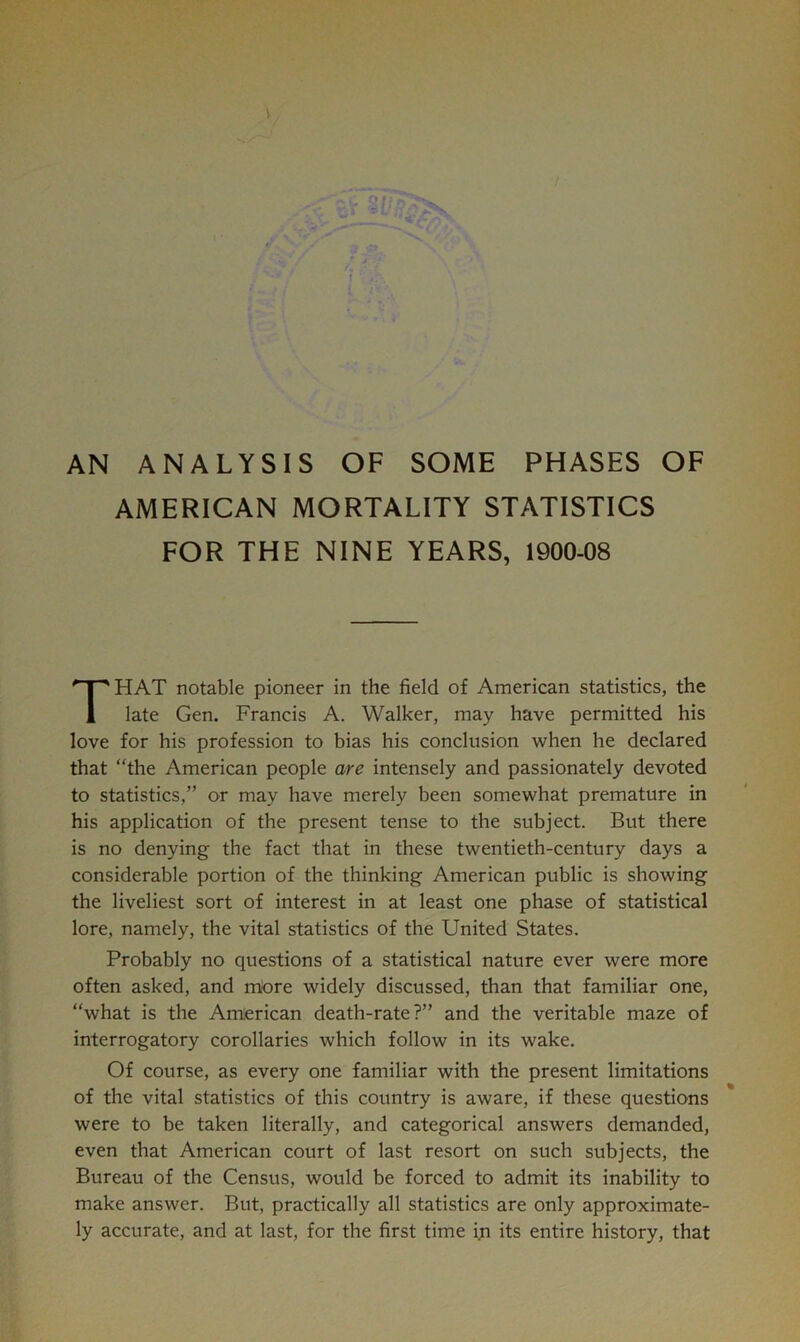 AN ANALYSIS OF SOME PHASES OF AMERICAN MORTALITY STATISTICS FOR THE NINE YEARS, 1900-08 That notable pioneer in the field of American statistics, the late Gen. Francis A. Walker, may have permitted his love for his profession to bias his conclusion when he declared that “the American people are intensely and passionately devoted to statistics,” or may have merely been somewhat premature in his application of the present tense to the subject. But there is no denying the fact that in these twentieth-century days a considerable portion of the thinking American public is showing the liveliest sort of interest in at least one phase of statistical lore, namely, the vital statistics of the United States. Probably no questions of a statistical nature ever were more often asked, and mbre widely discussed, than that familiar one, “what is the Amierican death-rate?” and the veritable maze of interrogatory corollaries which follow in its wake. Of course, as every one familiar with the present limitations of the vital statistics of this country is aware, if these questions were to be taken literally, and categorical answers demanded, even that American court of last resort on such subjects, the Bureau of the Census, would be forced to admit its inability to make answer. But, practically all statistics are only approximate- ly accurate, and at last, for the first time ijn its entire history, that