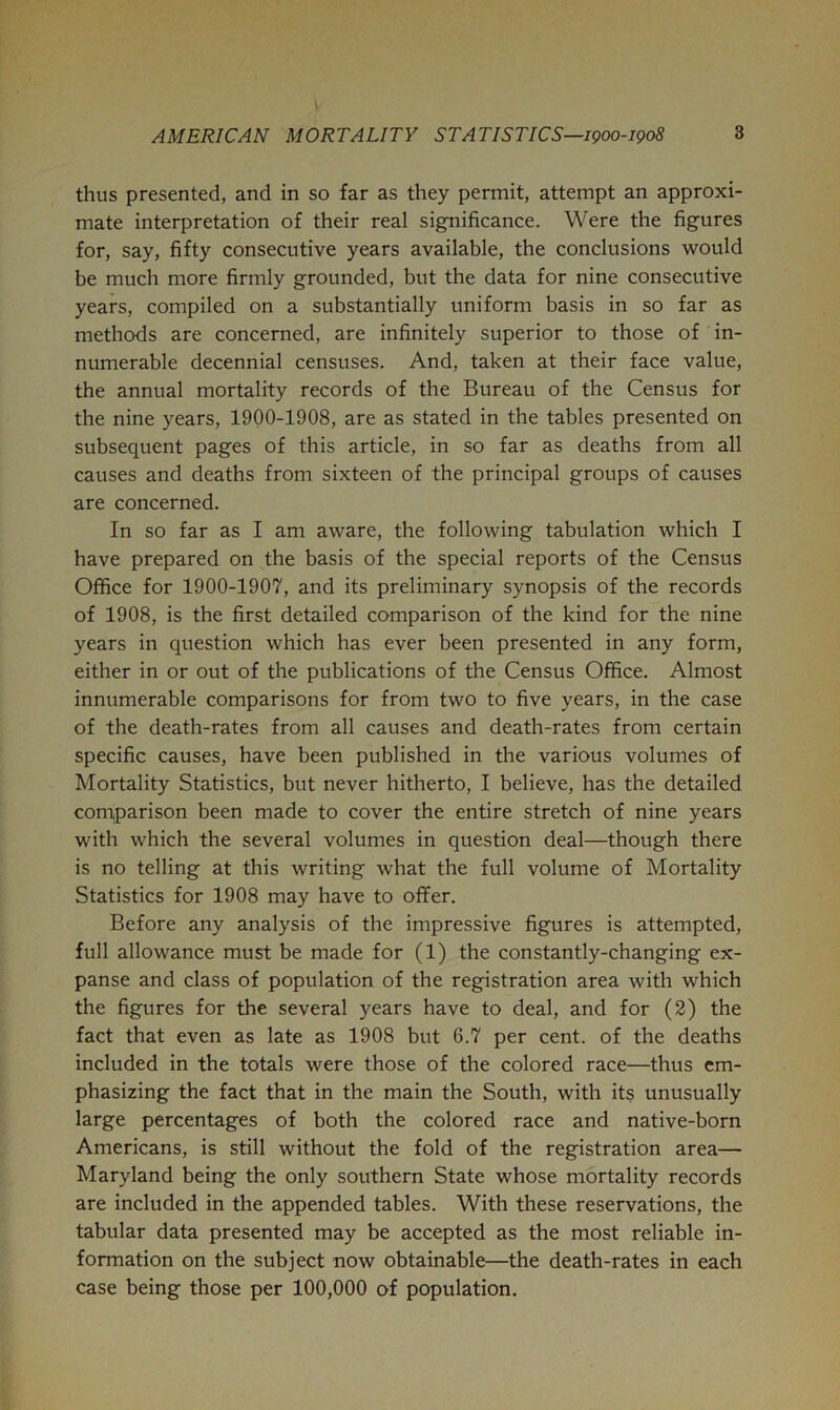 thus presented, and in so far as they permit, attempt an approxi- mate interpretation of their real significance. Were the figures for, say, fifty consecutive years available, the conclusions would be much more firmly grounded, but the data for nine consecutive years, compiled on a substantially uniform basis in so far as methods are concerned, are infinitely superior to those of in- numerable decennial censuses. And, taken at their face value, the annual mortality records of the Bureau of the Census for the nine years, 1900-1908, are as stated in the tables presented on subsequent pages of this article, in so far as deaths from all causes and deaths from sixteen of the principal groups of causes are concerned. In so far as I am aware, the following tabulation which I have prepared on the basis of the special reports of the Census Office for 1900-1907, and its preliminary synopsis of the records of 1908, is the first detailed comparison of the kind for the nine years in question which has ever been presented in any form, either in or out of the publications of the Census Office. Almost innumerable comparisons for from two to five years, in the case of the death-rates from all causes and death-rates from certain specific causes, have been published in the various volumes of Mortality Statistics, but never hitherto, I believe, has the detailed comparison been made to cover the entire stretch of nine years with which the several volumes in question deal—though there is no telling at this writing what the full volume of Mortality Statistics for 1908 may have to offer. Before any analysis of the impressive figures is attempted, full allowance must be made for (1) the constantly-changing ex- panse and class of population of the registration area with which the figures for the several years have to deal, and for (2) the fact that even as late as 1908 but 6.7 per cent, of the deaths included in the totals were those of the colored race—thus em- phasizing the fact that in the main the South, with its unusually large percentages of both the colored race and native-born Americans, is still without the fold of the registration area— Maryland being the only southern State whose mortality records are included in the appended tables. With these reservations, the tabular data presented may be accepted as the most reliable in- formation on the subject now obtainable—the death-rates in each case being those per 100,000 of population.