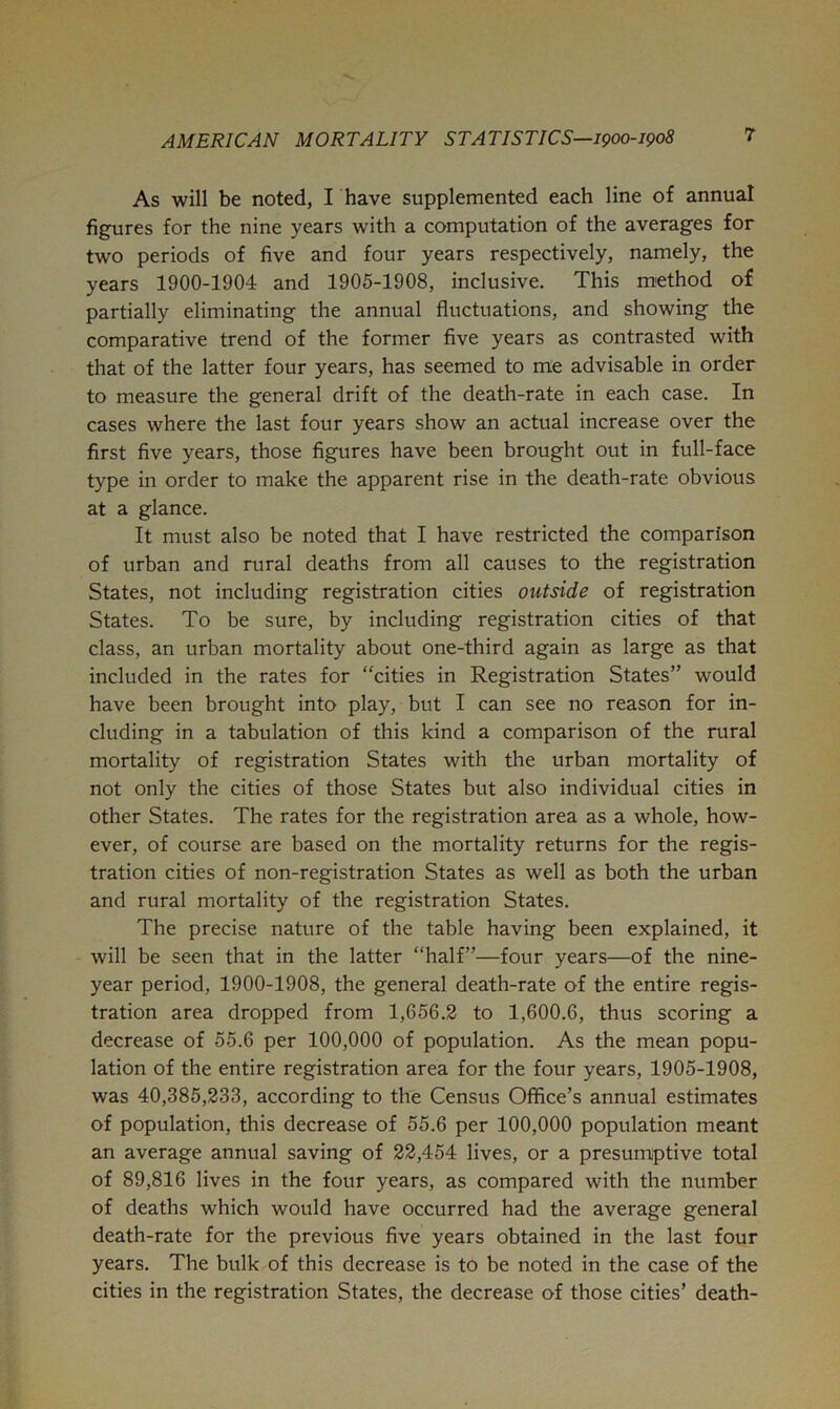 As will be noted, I have supplemented each line of annual figures for the nine years with a computation of the averages for two periods of five and four years respectively, namely, the years 1900-1904 and 1905-1908, inclusive. This m'ethod of partially eliminating the annual fluctuations, and showing the comparative trend of the former five years as contrasted with that of the latter four years, has seemed to me advisable in order to measure the general drift of the death-rate in each case. In cases where the last four years show an actual increase over the first five years, those figures have been brought out in full-face type in order to make the apparent rise in the death-rate obvious at a glance. It must also be noted that I have restricted the comparison of urban and rural deaths from all causes to the registration States, not including registration cities outside of registration States. To be sure, by including registration cities of that class, an urban mortality about one-third again as large as that included in the rates for “cities in Registration States” would have been brought into play, but I can see no reason for in- cluding in a tabulation of this kind a comparison of the rural mortality of registration States with the urban mortality of not only the cities of those States but also individual cities in other States. The rates for the registration area as a whole, how- ever, of course are based on the mortality returns for the regis- tration cities of non-registration States as well as both the urban and rural mortality of the registration States. The precise nature of the table having been explained, it will be seen that in the latter “half”—four years—of the nine- year period, 1900-1908, the general death-rate of the entire regis- tration area dropped from 1,656,2 to 1,600.6, thus scoring a decrease of 55.6 per 100,000 of population. As the mean popu- lation of the entire registration area for the four years, 1905-1908, was 40,385,233, according to the Census Office’s annual estimates of population, this decrease of 55.6 per 100,000 population meant an average annual saving of 22,454 lives, or a presumptive total of 89,816 lives in the four years, as compared with the number of deaths which would have occurred had the average general death-rate for the previous five years obtained in the last four years. The bulk of this decrease is to be noted in the case of the cities in the registration States, the decrease of those cities’ death-