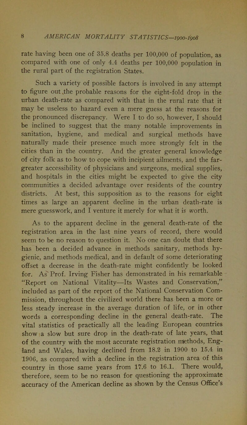 rate having been one of 35.8 deaths per 100,000 of population, as compared with one of only 4.4 deaths per 100,000 population in the rural part of the registration States. Such a variety of possible factors is involved in any attempt to figure out .the probable reasons for the eight-fold drop in the urban death-rate as compared with that in the rural rate that it may be useless to hazard even a mere guess at the reasons for the pronounced discrepancy. Were I to do so, however, I should be inclined to suggest that the many notable improvements in sanitation, hygiene, and medical and surgical methods have naturally made their presence much more strongly felt in the cities than in the country. And the greater general knowledge of city folk as to how to cope with incipient ailments, and the far- greater accessibility of physicians and surgeons, medical supplies, and hospitals in the cities might be expected to give the city communities a decided advantage over residents of the country districts. At best, this supposition as to the reasons for eight times as large an apparent decline in the urban death-rate is mere guesswork, and I venture it merely for what it is worth. As to the apparent decline in the general death-rate of the registration area in the last nine years of record, there would seem to be no reason to question it. No one can doubt that there has been a decided advance in methods sanitary, methods hy- gienic, and methods medical, and in default of some deteriorating offset a decrease in the death-rate might confidently be looked for. As'' Prof. Irving Fisher has demonstrated in his remarkable “Report on National Vitality—Its Wastes and Conservation,” included as part of the report of the National Conservation Com- mission, throughout the civilized world there has been a more or less steady increase in the average duration of life, or in other words a corresponding decline in the general death-rate. The vital statistics of practically all the leading European countries show I a slow but sure drop in the death-rate of late years, that of the country with the most accurate registration methods, Eng- land and Wales, having declined from 18.2 in 1900 to 15.4 in 1906, as compared with a decline in the registration area of this ■country in those same years from 17.6 to 16.1. There would, ■therefore, seem to be no reason for questioning the approximate accuracy of the American decline as shown by the Census Office’s