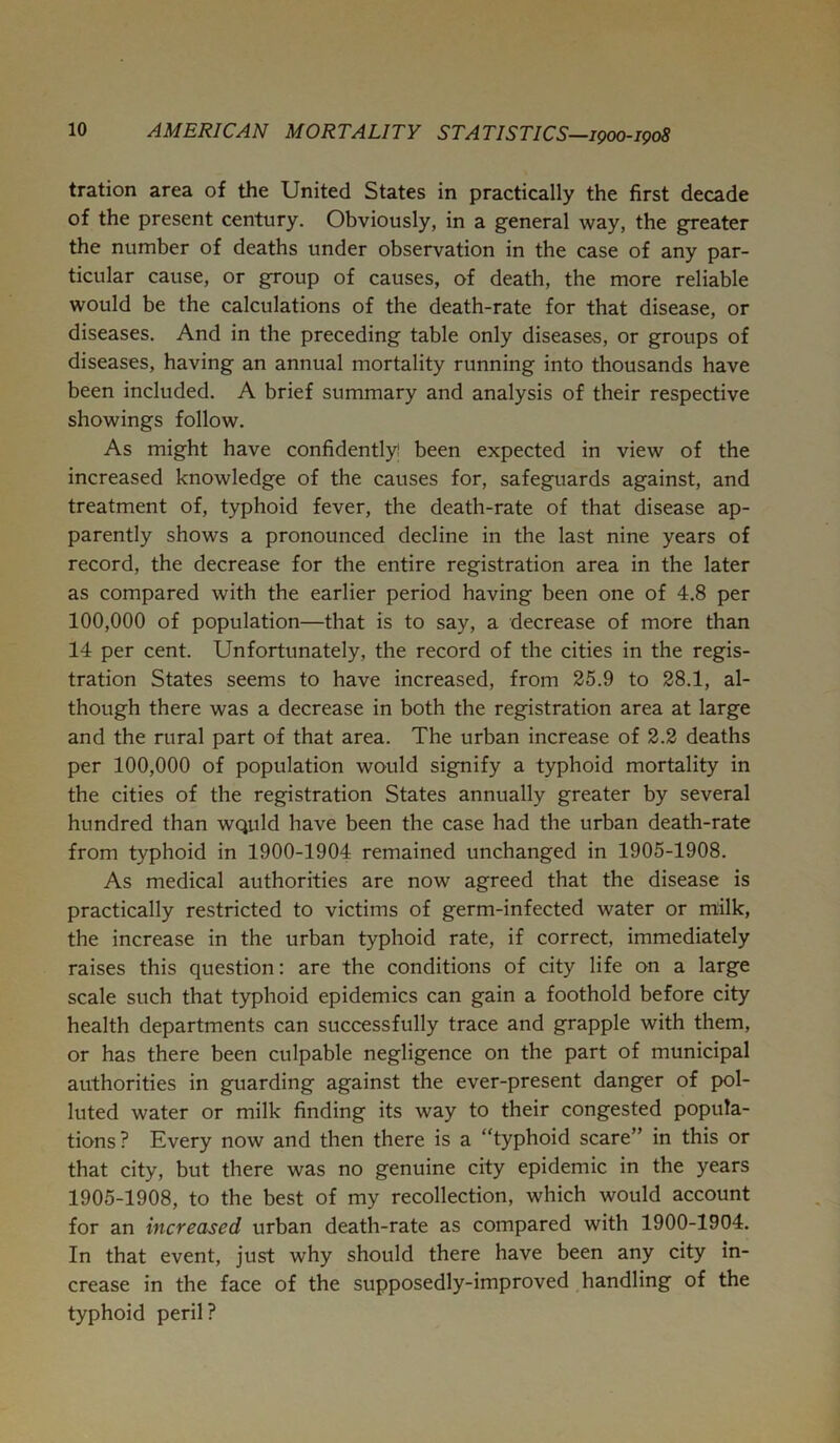 tration area of the United States in practically the first decade of the present century. Obviously, in a general way, the greater the number of deaths under observation in the case of any par- ticular cause, or group of causes, of death, the more reliable would be the calculations of the death-rate for that disease, or diseases. And in the preceding table only diseases, or groups of diseases, having an annual mortality running into thousands have been included. A brief summary and analysis of their respective showings follow. As might have confidently! been expected in view of the increased knowledge of the causes for, safeguards against, and treatment of, typhoid fever, the death-rate of that disease ap- parently shows a pronounced decline in the last nine years of record, the decrease for the entire registration area in the later as compared with the earlier period having been one of 4.8 per 100,000 of population—that is to say, a decrease of more than 14 per cent. Unfortunately, the record of the cities in the regis- tration States seems to have increased, from 25.9 to 28.1, al- though there was a decrease in both the registration area at large and the rural part of that area. The urban increase of 2.2 deaths per 100,000 of population would signify a typhoid mortality in the cities of the registration States annually greater by several hundred than WQuld have been the case had the urban death-rate from typhoid in 1900-1904 remained unchanged in 1905-1908. As medical authorities are now agreed that the disease is practically restricted to victims of germ-infected water or milk, the increase in the urban typhoid rate, if correct, immediately raises this question: are the conditions of city life on a large scale such that typhoid epidemics can gain a foothold before city health departments can successfully trace and grapple with them, or has there been culpable negligence on the part of municipal authorities in guarding against the ever-present danger of p>ol- luted water or milk finding its way to their congested popula- tions? Every now and then there is a “typhoid scare” in this or that city, but there was no genuine city epidemic in the years 1905-1908, to the best of my recollection, which would account for an increased urban death-rate as compared with 1900-1904. In that event, just why should there have been any city in- crease in the face of the supposedly-improved handling of the typhoid peril?