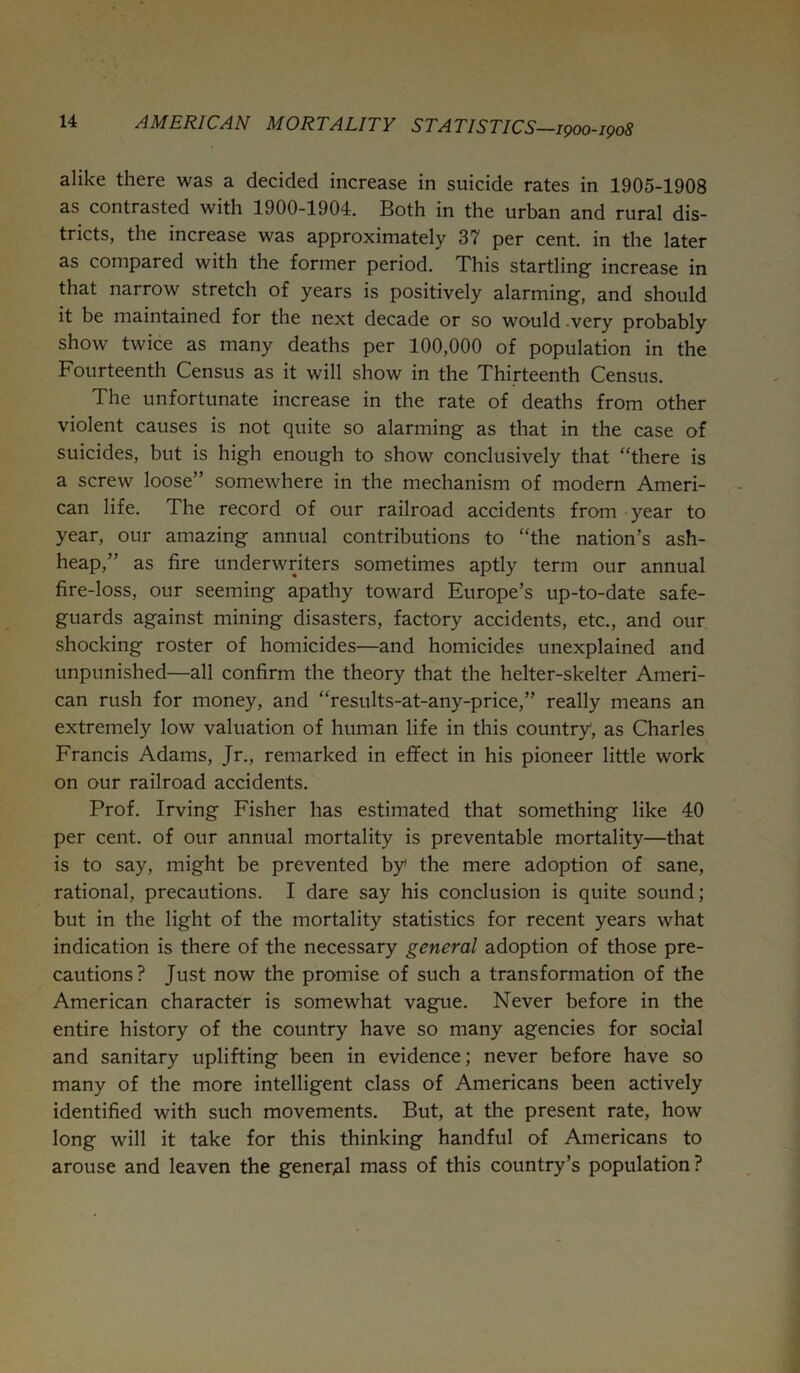 alike there was a decided increase in suicide rates in 1905-1908 as contrasted with 1900-1904. Both in the urban and rural dis- tricts, the increase was approximately 37 per cent, in the later as compared with the former period. This startling increase in that narrow stretch of years is positively alarming, and should it be maintained for the next decade or so would very probably show twice as many deaths per 100,000 of population in the Fourteenth Census as it will show in the Thirteenth Census. The unfortunate increase in the rate of deaths from other violent causes is not quite so alarming as that in the case of suicides, but is high enough to show conclusively that ‘'there is a screw loose” somewhere in the mechanism of modern Ameri- can life. The record of our railroad accidents from year to year, our amazing annual contributions to “the nation’s ash- heap,” as fire underwriters sometimes aptly term our annual fire-loss, our seeming apathy toward Europe’s up-to-date safe- guards against mining disasters, factory accidents, etc., and our shocking roster of homicides—and homicides unexplained and unpunished—all confirm the theory that the helter-skelter Ameri- can rush for money, and “results-at-any-price,” really means an extremely low valuation of human life in this country, as Charles Francis Adams, Jr., remarked in effect in his pioneer little work on our railroad accidents. Prof. Irving Fisher has estimated that something like 40 per cent, of our annual mortality is preventable mortality—that is to say, might be prevented by the mere adoption of sane, rational, precautions. I dare say his conclusion is quite sound; but in the light of the mortality statistics for recent years what indication is there of the necessary general adoption of those pre- cautions? Just now the promise of such a transformation of the American character is somewhat vague. Never before in the entire history of the country have so many agencies for social and sanitary uplifting been in evidence; never before have so many of the more intelligent class of Americans been actively identified with such movements. But, at the present rate, how long will it take for this thinking handful of Americans to arouse and leaven the general mass of this country’s population?
