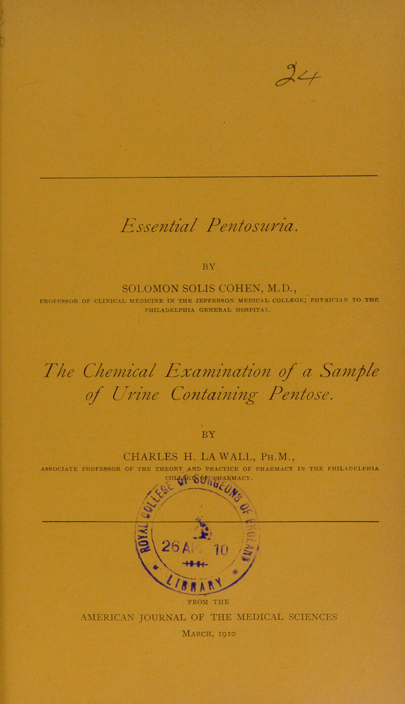 Essential Pentosuria. BY SOLOMON SOLIS COHEN, M.U., PROFESSOR OF CLINICAL MEDICINE IN THE JEFFERSON MEDICAL COLLEGE PHILADELPHIA GENERAL HOSPITAL. PHYSICIAN TO THE The Chemical Examination of a Sample of Urine Containing Pentose. BY CHARLES H. LA WALL, Ph.M., ASSOCIATE PROFESSOR OF THE THEORY AND PRACTICE OF PHARMACY IN THE PHILADELPHIA FROM THE AMERICAN JOURNAL OF THE MEDICAL SCIENCES March, 1910