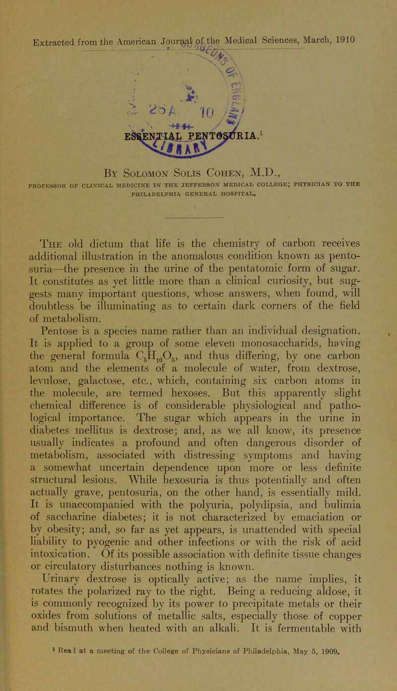 Extracted from the American Journal of the Medical Sciences, March, 1910 By Solomon Solis Cohen, M.D., PROFESSOR OF CLINICAL MEDICINE IN THE JEFFERSON MEDICAL COLLEGE; PHYSICIAN TO THE PHILADELPHIA GENERAL HOSPITAL. The old dictum that life is the chemistry of carbon receives additional illustration in the anomalous condition known as pento- suria—the presence in the urine of the pentatomic form of sugar. It constitutes as yet little more than a clinical curiosity, but sug- gests many important questions, whose answers, when found, will doubtless be illuminating as to certain dark corners of the field of metabolism. Pentose is a species name rather than an individual designation. It is applied to a group of some eleven monosaccharids, having the general formula C5II10O5, and thus differing, by one carbon atom and the elements of a molecule of water, from dextrose, levulose, galactose, etc., which, containing six carbon atoms in the molecule, are termed hexoses. But this apparently slight chemical difference is of considerable physiological and patho- logical importance. The sugar which appears in the urine in diabetes mellitus is dextrose; and, as we all know, its presence usually indicates a profound and often dangerous disorder of metabolism, associated with distressing symptoms and having a somewhat uncertain dependence upon more or less definite structural lesions. While hexosuria is thus potentially and often actually grave, pentosuria, on the other hand, is essentially mild. It is unaccompanied with the polyuria, polydipsia, and bulimia of saccharine diabetes; it is not characterized bv emaciation or by obesity; and, so far as yet appears, is unattended with special liability to pyogenic and other infections or with the risk of acid intoxication. Of its possible association with definite tissue changes or circulatory disturbances nothing is known. Urinary dextrose is optically active; as the name implies, it rotates the polarized ray to the right. Being a reducing aldose, it is commonly recognized by its power to precipitate metals or their oxides from solutions of metallic salts, especially those of copper and bismuth when heated with an alkali. It is fermentable with
