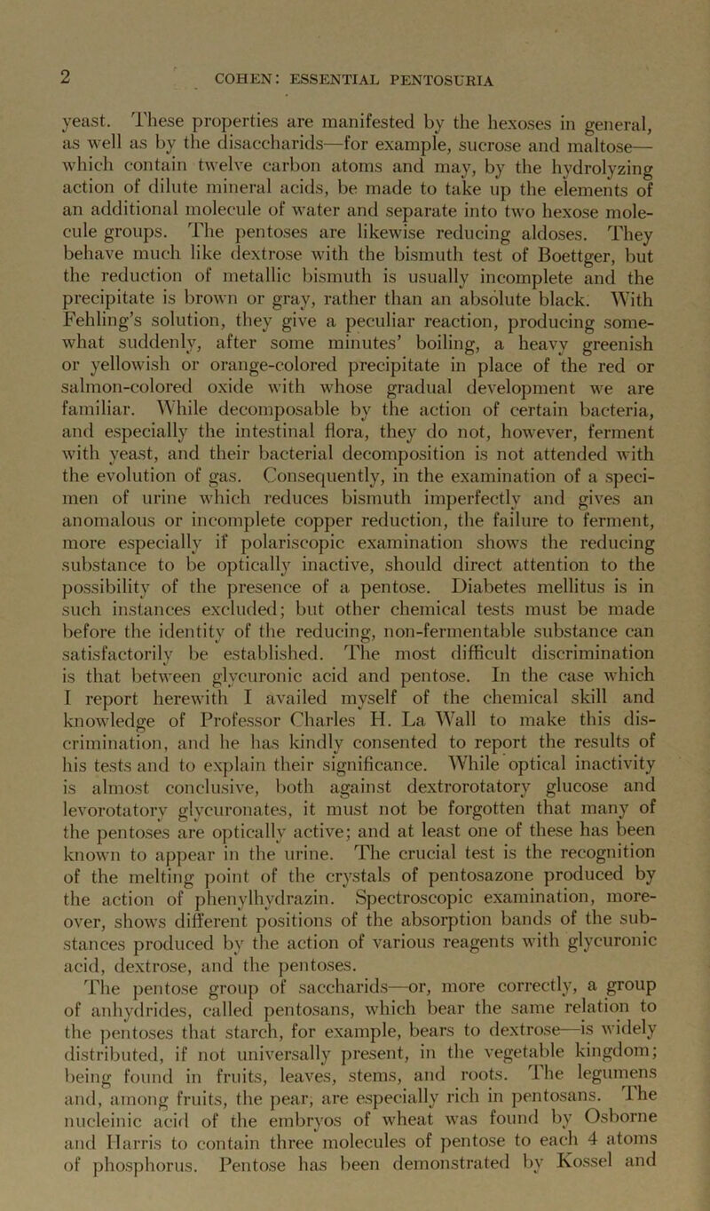 yeast. These properties are manifested by the hexoses in general, as well as by the disaccharids—for example, sucrose and maltose— which contain twelve carbon atoms and may, by the hydrolyzing action of dilute mineral acids, be made to take up the elements of an additional molecule of water and separate into two hexose mole- cule groups. The pentoses are likewise reducing aldoses. They behave much like dextrose with the bismuth test of Boettger, but the reduction of metallic bismuth is usually incomplete and the precipitate is brown or gray, rather than an absolute black. With Fehling’s solution, they give a peculiar reaction, producing some- what suddenly, after some minutes’ boiling, a heavy greenish or yellowish or orange-colored precipitate in place of the red or salmon-colored oxide with whose gradual development we are familiar. While decomposable by the action of certain bacteria, and especially the intestinal flora, they do not, however, ferment with yeast, and their bacterial decomposition is not attended with the evolution of gas. Consecjuently, in the examination of a speci- men of urine which reduces bismuth imperfectly and gives an anomalous or incomplete copper reduction, the failure to ferment, more especially if polariscopic examination shows the reducing substance to be optically inactive, should direct attention to the possibility of the presence of a pentose. Diabetes mellitus is in such instances excluded; but other chemical tests must be made before the identity of the reducing, non-fermentable substance can satisfactorily be established. The most difficult discrimination is that between glyeuronic acid and pentose. In the case which I report herewith I availed myself of the chemical skill and knowledge of Professor Charles H. La Wall to make this dis- crimination, and he has kindly consented to report the results of his tests and to explain their significance. While optical inactivity is almost conclusive, both against dextrorotatory glucose and levorotatorv glycuronates, it must not be forgotten that many of the pentoses are optically active; and at least one of these has been known to appear in the urine. The crucial test is the recognition of the melting point of the crystals of pentosazone produced by the action of phenylhvdrazin. Spectroscopic examination, more- over, shows different positions of the absorption bands of the sub- stances produced by the action of various reagents with glyeuronic acid, dextrose, and the pentoses. The pentose group of saccharids—or, more correctly, a group of anhydrides, called pentosans, which bear the same relation to the pentoses that starch, for example, bears to dextrose is widely distributed, if not universally present, in the vegetable kingdom; being found in fruits, leaves, stems, and roots. The legumens and, among fruits, the pear, are especially rich in pentosans. The nucleinic acid of the embryos of wheat was found by Osborne and Harris to contain three molecules of pentose to each 4 atoms of phosphorus. Pentose has been demonstrated by Xossel and