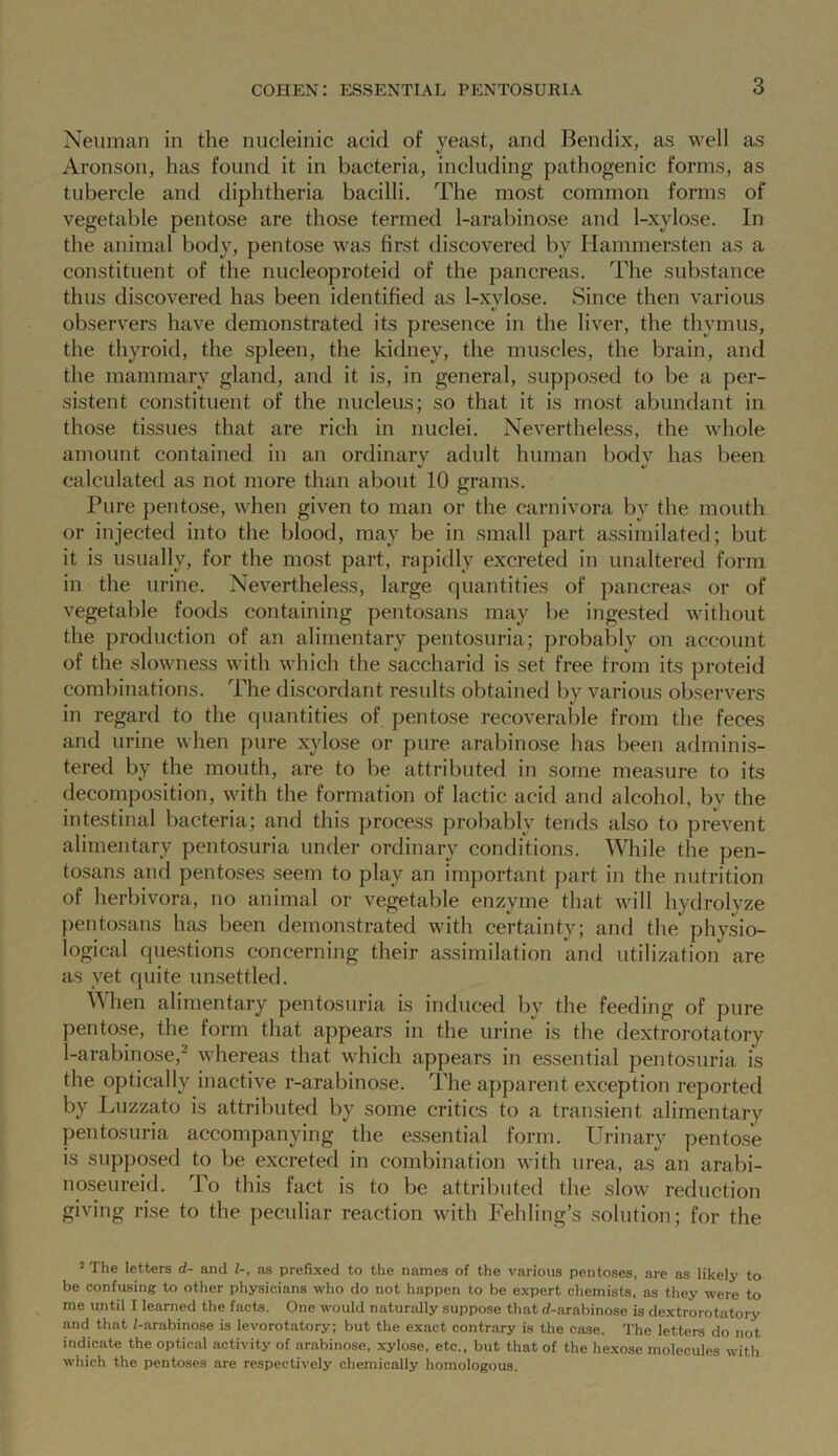 Neuman in the nucleinic acid of yeast, and Bendix, as well as Aronson, has found it in bacteria, including pathogenic forms, as tubercle and diphtheria bacilli. The most common forms of vegetable pentose are those termed 1-arabinose and 1-xylose. In the animal body, pentose was first discovered by Hammersten as a constituent of the nucleoproteid of the pancreas. The substance thus discovered has been identified as 1-xylose. Since then various observers have demonstrated its presence in the liver, the thymus, the thyroid, the spleen, the kidney, the muscles, the brain, and the mammary gland, and it is, in general, supposed to be a per- sistent constituent of the nucleus; so that it is most abundant in those tissues that are rich in nuclei. Nevertheless, the whole amount contained in an ordinary adult human bodv has been calculated as not more than about 10 grams. Pure pentose, when given to man or the carnivora by the mouth or injected into the blood, may be in small part assimilated; but it is usually, for the most part, rapidly excreted in unaltered form in the urine. Nevertheless, large quantities of pancreas or of vegetable foods containing pentosans may be ingested without the production of an alimentary pentosuria; probably on account of the slowness with which the saccharid is set free from its proteid combinations. The discordant results obtained by various observers in regard to the quantities of pentose recoverable from the feces and urine when pure xylose or pure arabinose has been adminis- tered by the mouth, are to be attributed in some measure to its decomposition, with the formation of lactic acid and alcohol, by the intestinal bacteria; and this process probably tends also to prevent alimentary pentosuria under ordinary conditions. While the pen- tosans and pentoses seem to play an important part in the nutrition of herbivora, no animal or vegetable enzyme that will hydrolyze pentosans has been demonstrated with certainty; and the phvsio- logical questions concerning their assimilation and utilization are as yet quite unsettled. When alimentary pentosuria is induced by the feeding of pure pentose, the form that appears in the urine is the dextrorotatory I-arabinose,2 whereas that which appears in essential pentosuria is the optically inactive r-arabinose. The apparent exception reported by Luzzato is attributed by some critics to a transient alimentary pentosuria accompanying the essential form. Urinary pentose is supposed to be excreted in combination with urea, as an arabi- noseureid. To this fact is to be attributed the slow reduction giving rise to the peculiar reaction with Fehling’s solution; for the 2 The letters d- and 1-, as prefixed to the names of the various pentoses, are as likely to be confusing to other physicians who do not happen to be expert chemists, as they were to me until I learned the facts. One would naturally suppose that rf-arabinose is dextrorotatory and that /-arabinose is levorotatory; but the exact contrary is the case. The letters do not indicate the optical activity of arabinose, xylose, etc., but that of the hexose molecules with which the pentoses are respectively chemically homologous.