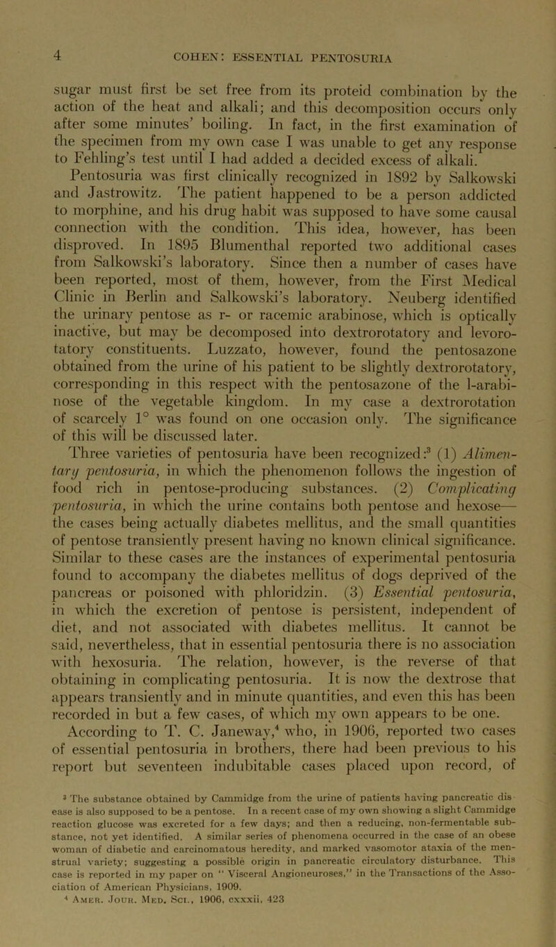 sugar must first be set free from its proteid combination by the action of the heat and alkali; and this decomposition occurs only after some minutes’ boiling. In fact, in the first examination of the specimen from my own case I was unable to get any response to Fehling’s test until I had added a decided excess of alkali. Pentosuria was first clinically recognized in 1892 by Salkowski and Jastrowitz. The patient happened to be a person addicted to morphine, and his drug habit was supposed to have some causal connection with the condition. This idea, however, has been disproved. In 1895 Blumenthal reported two additional cases from Salkowski’s laboratory. Since then a number of cases have been reported, most of them, however, from the First Medical Clinic in Berlin and Salkowski’s laboratory. Neuberg identified the urinary pentose as r- or racemic arabinose, which is opticallv inactive, but may be decomposed into dextrorotatory and levoro- tatory constituents. Luzzato, however, found the pentosazone obtained from the urine of his patient to be slightly dextrorotatory, corresponding in this respect with the pentosazone of the 1-arabi- nose of the vegetable kingdom. In mv case a dextrorotation of scarcely 1° was found on one occasion only. The significance of this will be discussed later. Three varieties of pentosuria have been recognized:3 (1) Alimen- tary 'pentosuria, in which the phenomenon follows the ingestion of food rich in pentose-producing substances. (2) Complicating pentosuria, in which the urine contains both pentose and hexose— the cases being actually diabetes mellitus, and the small quantities of pentose transiently present having no known clinical significance. Similar to these cases are the instances of experimental pentosuria found to accompany the diabetes mellitus of dogs deprived of the pancreas or poisoned with phloridzin. (3) Essential pentosuria, in which the excretion of pentose is persistent, independent of diet, and not associated with diabetes mellitus. It cannot be said, nevertheless, that in essential pentosuria there is no association with hexosuria. The relation, however, is the reverse of that obtaining in complicating pentosuria. It is now the dextrose that appears transiently and in minute quantities, and even this has been recorded in but a fewT cases, of which my own appears to be one. According to T. C. Janeway,4 who, in 1906, reported two cases of essential pentosuria in brothers, there had been previous to his report but seventeen indubitable cases placed upon record, of 3 The substance obtained by Canimidge from the urine of patients having pancreatic dis ease is also supposed to be a pentose. In a recent case of my own showing a slight Cammidge reaction glucose was excreted for a few days; and then a reducing, non-fermentable sub- stance, not yet identified. A similar series of phenomena occurred in the case of an obese woman of diabetic and carcinomatous heredity, and marked vasomotor ataxia of the men- strual variety; suggesting a possible origin in pancreatic circulatory disturbance. This case is reported in my paper on “ Visceral Angioneuroses,” in the Transactions of the Asso- ciation of American Physicians, 1909. 4 Amer. Jour. Med. Sci., 1906, cxxxii, 423