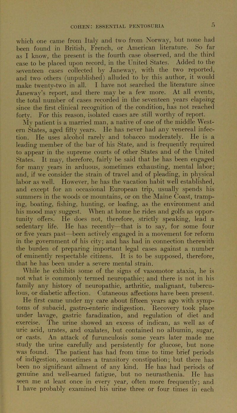 which one came from Italy and two from Norway, but none had been found in British, French, or American literature. So far as I know, the present is the fourth case observed, and the third case to be placed upon record, in the United States. Added to the seventeen cases collected by Janeway, with the two reported, and two others (unpublished) alluded to by this author, it would make twenty-two in all. I have not searched the literature since Janeway’s report, and there may be a few more. At all events, the total number of cases recorded in the seventeen years elapsing since the first clinical recognition of the condition, has not reached forty. For this reason, isolated cases are still worthy of report. My patient is a married man, a native of one of the middle West- ern States, aged fifty years. He has never had any venereal infec- tion. He uses alcohol rarely and tobacco moderately. He is a leading member of the bar of his State, and is frequently required to appear in the supreme courts of other States and of the United States. It may, therefore, fairly be said that he has been engaged for many years in arduous, sometimes exhausting, mental labor; and, if we consider the strain of travel and of pleading, in physical labor as well. However, he has the vacation habit well established, and except for an occasional European trip, usually spends his summers in the woods or mountains, or on the Maine Coast, tramp- ing, boating, fishing, hunting, or loafing, as the environment and his mood may suggest. When at home he rides and golfs as oppor- tunity offers. He does not, therefore, strictly speaking, lead a sedentary life. He has recently—that is to say, for some four or five years past—been actively engaged in a movement for reform in the government of his city; and has had in connection therewith the burden of preparing important legal cases against a number of eminently respectable citizens. It is to be supposed, therefore, that he has been under a severe mental strain. While he exhibits some of the signs of vasomotor ataxia, he is not what is commonly termed neuropathic; and there is not in his family any history of neuropathic, arthritic, malignant, tubercu- lous, or diabetic affection. Cutaneous affections have been present. He first came under my care about fifteen years ago with symp- toms of subacid, gastro-enteric indigestion. Recovery took place under lavage, gastric faradization, and regulation of diet and exercise. The urine showed an excess of indican, as well as of uric acid, urates, and oxalates, but contained no albumin, sugar, or casts. An attack of furunculosis some years later made me study the urine carefully and persistently for glucose, but none was found. The patient has had from time to time brief periods of indigestion, sometimes a transitory constipation; but there has been no significant ailment of any kind. He has had periods of genuine and well-earned fatigue, but no neurasthenia. He has seen me at least once in every year, often more frequently; and