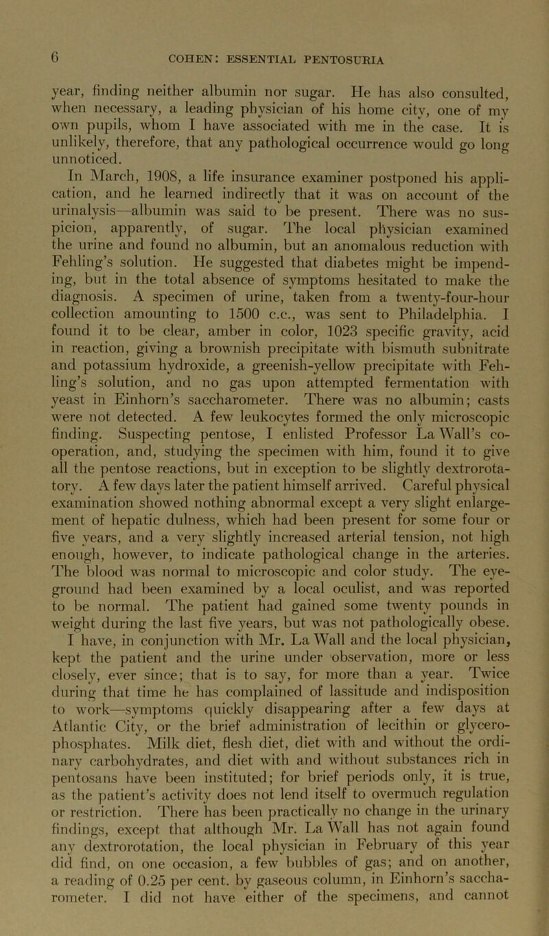 G year, finding neither albumin nor sugar. He has also consulted, when necessary, a leading physician of his home city, one of my own pupils, whom I have associated with me in the case. It is unlikely, therefore, that any pathological occurrence would go long unnoticed. In March, 1908, a life insurance examiner postponed his appli- cation, and he learned indirectly that it was on account of the urinalysis—albumin was said to be present. There was no sus- picion, apparently, of sugar. The local physician examined the urine and found no albumin, but an anomalous reduction with Fehling’s solution. He suggested that diabetes might be impend- ing, but in the total absence of symptoms hesitated to make the diagnosis. A specimen of urine, taken from a twenty-four-hour collection amounting to 1500 c.c., was sent to Philadelphia. I found it to be clear, amber in color, 1023 specific gravity, acid in reaction, giving a brownish precipitate with bismuth subnitrate and potassium hydroxide, a greenish-yellow precipitate with Feh- ling’s solution, and no gas upon attempted fermentation with yeast in Einhorn’s saccharometer. There was no albumin; casts were not detected. A few leukocytes formed the only microscopic finding. Suspecting pentose, I enlisted Professor La Wall’s co- operation, and, studying the specimen with him, found it to give all the pentose reactions, but in exception to be slightly dextrorota- tory. A few days later the patient himself arrived. Careful physical examination showed nothing abnormal except a very slight enlarge- ment of hepatic dulness, which had been present for some four or five years, and a very slightly increased arterial tension, not high enough, however, to indicate pathological change in the arteries. The blood was normal to microscopic and color study. The eye- ground had been examined by a local oculist, and was reported to be normal. The patient had gained some twenty pounds in weight during the last five years, but was not pathologically obese. I have, in conjunction with Mr. La Wall and the local physician, kept the patient and the urine under observation, more or less closely, ever since; that is to say, for more than a year. Twice during that time he has complained of lassitude and indisposition to work—symptoms quickly disappearing after a few days at Atlantic City, or the brief administration of lecithin or glycero- phosphates. Milk diet, flesh diet, diet with and without the ordi- nary carbohydrates, and diet with and without substances rich in pentosans have been instituted; for brief periods only, it is true, as the patient’s activity does not lend itself to overmuch regulation or restriction. There has been practically no change in the urinary findings, except that although Mr. La Wall has not again found any dextrorotation, the local physician in February of this year did find, on one occasion, a few bubbles of gas; and on another, a reading of 0.25 per cent, by gaseous column, in Einhorn’s saccha- rometer. I did not have either of the specimens, and cannot