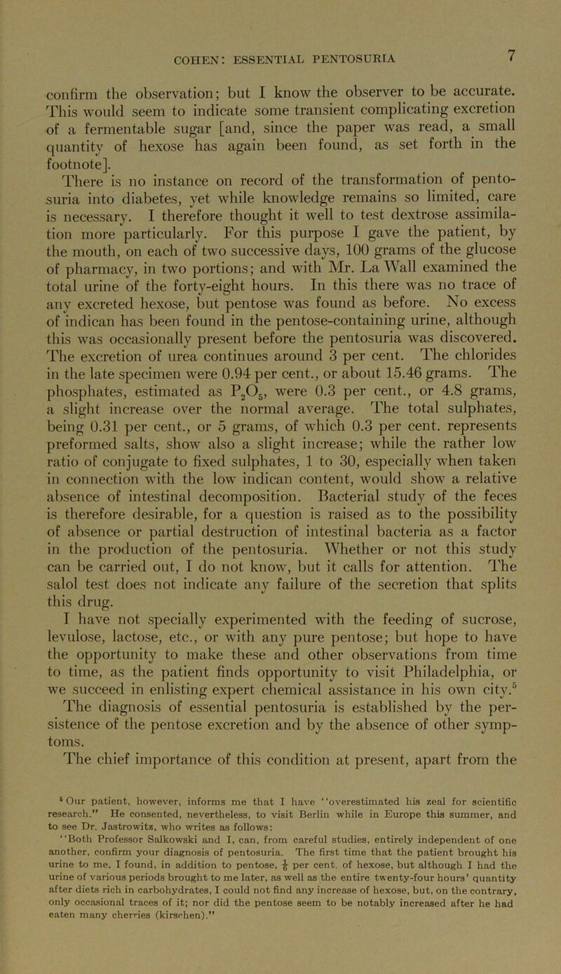 confirm the observation; but I know the observer to be accurate. This would seem to indicate some transient complicating excretion of a fermentable sugar [and, since the paper was read, a small quantity of hexose has again been found, as set forth in the footnote]. There is no instance on record of the transformation of pento- suria into diabetes, yet while knowledge remains so limited, care is necessary. I therefore thought it well to test dextrose assimila- tion more particularly. For this purpose I gave the patient, by the mouth, on each of two successive days, 100 grams of the glucose of pharmacy, in two portions; and with Mr. La Wall examined the total urine of the forty-eight hours. In this there was no trace of any excreted hexose, but pentose was found as before. No excess of indican has been found in the pentose-containing urine, although this was occasionally present before the pentosuria was discovered. The excretion of urea continues around 3 per cent. The chlorides in the late specimen were 0.94 per cent., or about 15.46 grams. The phosphates, estimated as P2Os, were 0.3 per cent., or 4.8 grams, a slight increase over the normal average. The total sulphates, being 0.31 per cent., or 5 grams, of which 0.3 per cent, represents preformed salts, show also a slight increase; while the rather low ratio of conjugate to fixed sulphates, 1 to 30, especially when taken in connection with the low indican content, would show a relative absence of intestinal decomposition. Bacterial study of the feces is therefore desirable, for a question is raised as to the possibility of absence or partial destruction of intestinal bacteria as a factor in the production of the pentosuria. Whether or not this study can be carried out, I do not know, but it calls for attention. The salol test does not indicate any failure of the secretion that splits this drug. I have not specially experimented with the feeding of sucrose, levulose, lactose, etc., or with any pure pentose; but hope to have the opportunity to make these and other observations from time to time, as the patient finds opportunity to visit Philadelphia, or we succeed in enlisting expert chemical assistance in his own city.0 The diagnosis of essential pentosuria is established by the per- sistence of the pentose excretion and by the absence of other symp- toms. The chief importance of this condition at present, apart from the 6 Our patient, however, informs me that I have ‘ ‘overestimated his zeal for scientific research.” He consented, nevertheless, to visit Berlin while in Europe this summer, and to see Dr. Jastrowitz, who writes as follows: “Both Professor Salkowski and I, can, from careful studies, entirely independent of one another, confirm your diagnosis of pentosuria. The first time that the patient brought his urine to me, I found, in addition to pentose, ^ per cent, of hexose, but although I had the urine of various periods brought to me later, as well as the entire twenty-four hours’ quantity after diets rich in carbohydrates, I could not find any increase of hexose, but, on the contrary, only occasional traces of it; nor did the pentose seem to be notably increased after he had eaten many cherries (kirsohen).”