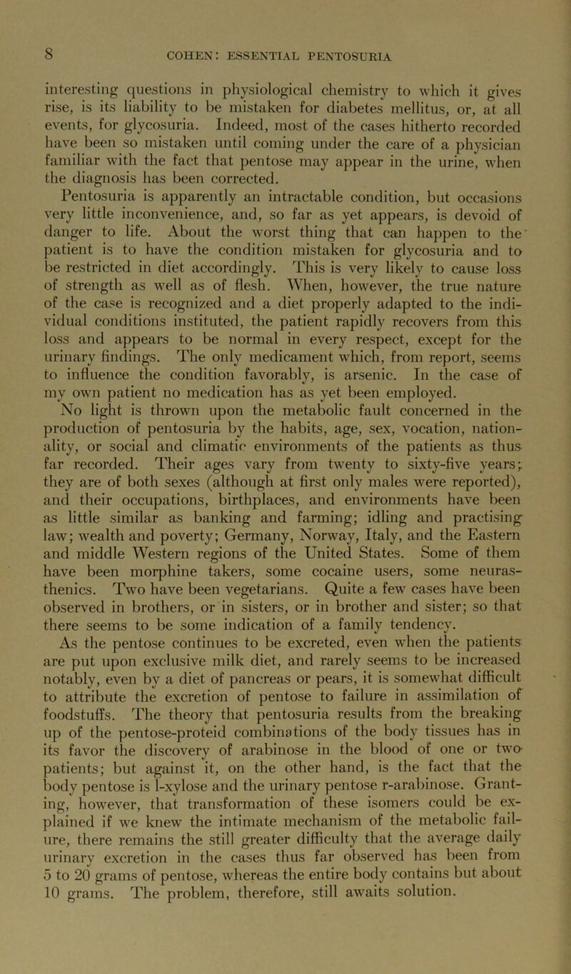 interesting questions in physiological chemistry to which it gives rise, is its liability to be mistaken for diabetes mellitus, or, at all events, for glycosuria. Indeed, most of the cases hitherto recorded have been so mistaken until coming under the care of a physician familiar with the fact that pentose may appear in the urine, when the diagnosis has been corrected. Pentosuria is apparently an intractable condition, but occasions very little inconvenience, and, so far as yet appears, is devoid of danger to life. About the worst thing that can happen to the' patient is to have the condition mistaken for glycosuria and to be restricted in diet accordingly. This is very likely to cause loss of strength as well as of flesh. When, however, the true nature of the case is recognized and a diet properly adapted to the indi- vidual conditions instituted, the patient rapidly recovers from this loss and appears to be normal in every respect, except for the urinary findings. The only medicament which, from report, seems to influence the condition favorably, is arsenic. In the case of my own patient no medication has as yet been employed. No light is thrown upon the metabolic fault concerned in the production of pentosuria by the habits, age, sex, vocation, nation- ality, or social and climatic environments of the patients as thus far recorded. Their ages vary from twenty to sixty-five years; they are of both sexes (although at first only males were reported), and their occupations, birthplaces, and environments have been as little similar as banking and farming; idling and practising law; wealth and poverty; Germany, Norway, Italy, and the Eastern and middle Western regions of the United States. Some of them have been morphine takers, some cocaine users, some neuras- thenics. Two have been vegetarians. Quite a few cases have been observed in brothers, or in sisters, or in brother and sister; so that there seems to be some indication of a family tendency. As the pentose continues to be excreted, even when the patients are put upon exclusive milk diet, and rarely seems to be increased notably, even by a diet of pancreas or pears, it is somewhat difficult to attribute the excretion of pentose to failure in assimilation of foodstuffs. The theory that pentosuria results from the breaking up of the pentose-proteid combinations of the body tissues has in its favor the discovery of arabinose in the blood of one or twro- patients; but against it, on the other hand, is the fact that the body pentose is 1-xylose and the urinary pentose r-arabinose. Grant- ing, however, that transformation of these isomers could be ex- plained if we knew the intimate mechanism of the metabolic fail- ure, there remains the still greater difficulty that the average daily urinary excretion in the cases thus far observed has been from 5 to 20 grams of pentose, whereas the entire body contains but about 10 grams. The problem, therefore, still awaits solution.