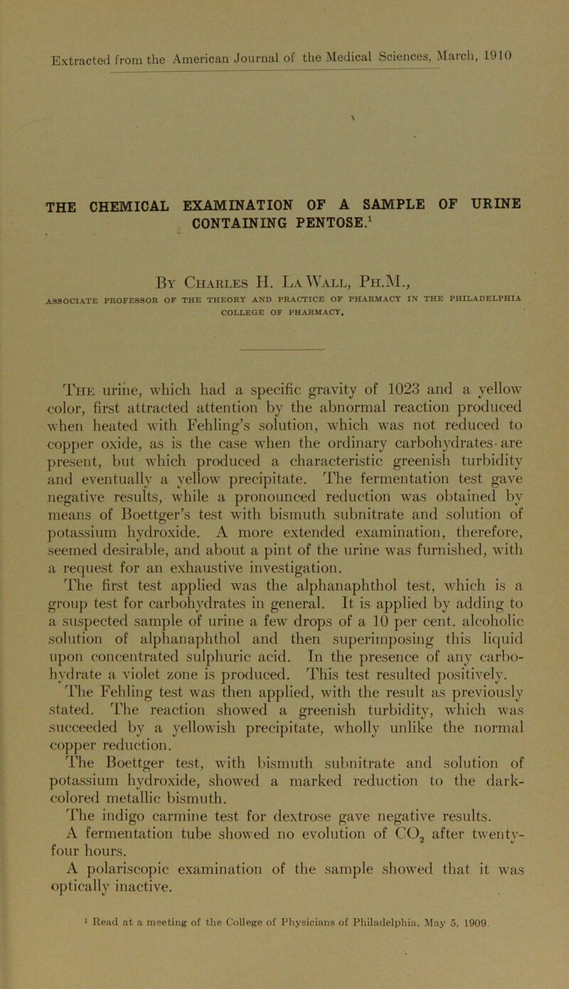 Extracted from the American Journal of the Medical Sciences, Match, 1910 \ THE CHEMICAL EXAMINATION OF A SAMPLE OF URINE CONTAINING PENTOSE.1 By Charles H. La Wall, Ph.M., ASSOCIATE PROFESSOR OF THE THEORY AND PRACTICE OF PHARMACY IN THE PHILADELPHIA COLLEGE OF PHARMACY. The urine, which had a specific gravity of 1023 and a yellow color, first attracted attention by the abnormal reaction produced when heated with Fehling’s solution, which was not reduced to copper oxide, as is the case when the ordinary carbohydrates-are present, but which produced a characteristic greenish turbidity and eventually a yellow precipitate. The fermentation test gave negative results, while a pronounced reduction was obtained by means of Boettger’s test with bismuth subnitrate and solution of potassium hydroxide. A more extended examination, therefore, seemed desirable, and about a pint of the urine was furnished, with a recjuest for an exhaustive investigation. The first test applied was the alphanaphthol test, which is a group test for carbohydrates in general. It is applied by adding to a suspected sample of urine a few drops of a 10 per cent, alcoholic solution of alphanaphthol and then superimposing this liquid upon concentrated sulphuric acid. In the presence of any carbo- hydrate a violet zone is produced. This test resulted positively. The Fehling test was then applied, with the result as previously stated. The reaction showed a greenish turbidity, which was succeeded by a yellowish precipitate, wholly unlike the normal copper reduction. The Boettger test, with bismuth subnitrate and solution of potassium hydroxide, showed a marked reduction to the dark- colored metallic bismuth. The indigo carmine test for dextrose gave negative results. A fermentation tube showed no evolution of CC2 after twenty- four hours. A polariscopic examination of the sample showed that it was optically inactive.