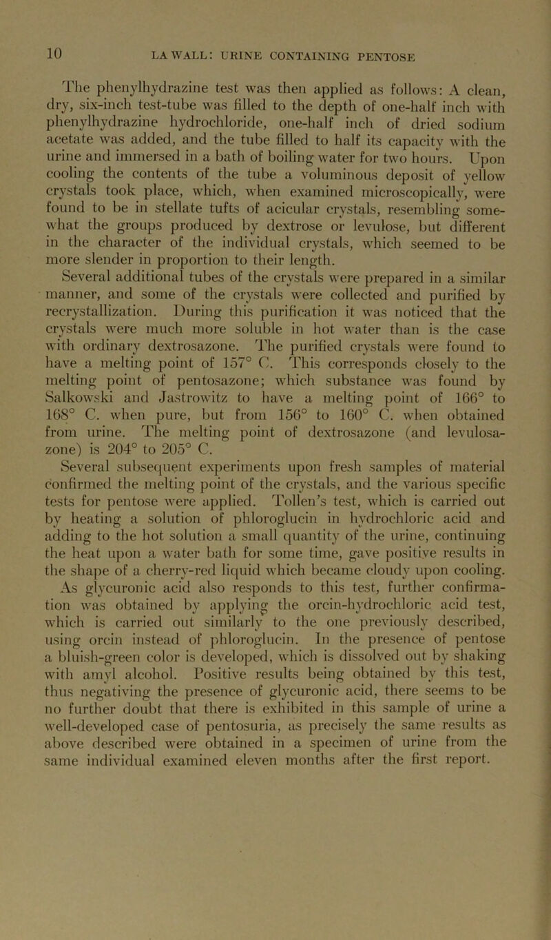 la wall: urine containing pentose The phenylhydrazine test was then applied as follows: A clean, dry, six-inch test-tube was filled to the depth of one-half inch with phenylhydrazine hydrochloride, one-halt* inch of dried sodium acetate was added, and the tube filled to half its capacity with the urine and immersed in a bath of boiling water for two hours. Upon cooling the contents of the tube a voluminous deposit of yellow crystals took place, which, when examined microscopically, were found to be in stellate tufts of acicular crystals, resembling some- what the groups produced by dextrose or levulose, but different in the character of the individual crystals, which seemed to be more slender in proportion to their length. Several additional tubes of the crystals were prepared in a similar manner, and some of the crystals were collected and purified by recrystallization. During this purification it was noticed that the crystals were much more soluble in hot water than is the case with ordinary dextrosazone. The purified crystals were found to have a melting point of 157° C. This corresponds closely to the melting point of pentosazone; which substance was found by Salkowski and Jastrowitz to have a melting point of 166° to 168° C. when pure, but from 156° to 160° C. when obtained from urine. The melting point of dextrosazone (and levulosa- zone) is 204° to 205° C. Several subsequent experiments upon fresh samples of material confirmed the melting point of the crystals, and the various specific tests for pentose were applied. Token’s test, which is carried out by heating a solution of phloroglucin in hydrochloric acid and adding to the hot solution a small quantity of the urine, continuing the heat upon a water bath for some time, gave positive results in the shape of a cherry-red liquid which became cloudy upon cooling. As glycuronic acid also responds to this test, further confirma- tion was obtained by applying the orcin-hydrochloric acid test, which is carried out similarly to the one previously described, using orcin instead of phloroglucin. In the presence of pentose a bluish-green color is developed, which is dissolved out by shaking with amyl alcohol. Positive results being obtained by this test, thus negativing the presence of glycuronic acid, there seems to be no further doubt that there is exhibited in this sample of urine a well-developed case of pentosuria, as precisely the same results as above described were obtained in a specimen of urine from the same individual examined eleven months after the first report.