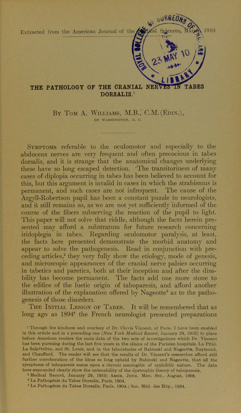 By Tom A. Williams, M.B.,* C.M. (Edin,), OF WASHINGTONT, D. C. Symptoms referable to the oculomotor and especially to the abducens nerves are very frequent and often precocious in tabes dorsalis, and it is strange that the anatomical changes underlying these have so long escaped detection. 'The transitoriness of many cases of diplopia occurring in tabes has been believed to account for this, but this argument is invalid in cases in which the strabismus is permanent, and such cases are not infrequent. The cause of the Argyll-Robertson pupil has been a constant puzzle to neurologists, and it still remains so, as we are not yet sufficiently informed of the course of the fibers subserving the reaction of the pupil to light. This paper will not solve that riddle, although the facts herein pre- sented may afford a substratum for future research concerning iridoplegia in tabes. Regarding oculomotor paralysis, at least, the facts here presented demonstrate the morbid anatomy and appear to solve the pathogenesis. Read in conjunction with pre- ceding articles,^ they very fully show the etiology, mode of genesis, and microscopic appearances of the cranial nerve palsies occurring in tabetics and paretics, both at their inception and after the disa- bility has become permanent. The facts add one more stone to the edifice of the luetic origin of taboparesis, and afford another illustration of the explanation offered by Nageotte^ as to the patho- genesis of those disorders. The Initial Lesion or Tabes. It will be remembered that as long ago as 189T the French neurologist presented preparations I Through the kindness and courtesy of Dr. Clovis Vincent, of Paris, I have been enabled in this article and in a preceding one (New York Medical Record, January 29, 1910) to place before American readers the main data of the two sets of investigations which Dr. Vincent has been pursuing during the last five years in the clinics of the Parisian hospitals. La Pitid. La Salpetrifere, and St. Louis, and in the laboratories of Babinski and Nag.eotte, Raymond, and Chauffard. The reader will see that the results of Dr. Vincent’s researches afford still further corroboration of the ideas so long upheld by Babinski and Nageotte, that all the symptoms of taboparesis ensue upon a chronic meningitis of syphilitic nature. The data here expounded clearly show the untenability of the dystrophic theory of taboparesis. * Medical Record, January 29, 1910; Amer. Jour. Med. Sci., August, 1908. ’ La Pathog^nie du Tabes Dorsalis, Paris, 1904. * La Pathogdnie du Tabes Dorsalis, Paris, 1904.; Soc. M^d. des H6p., 1894.