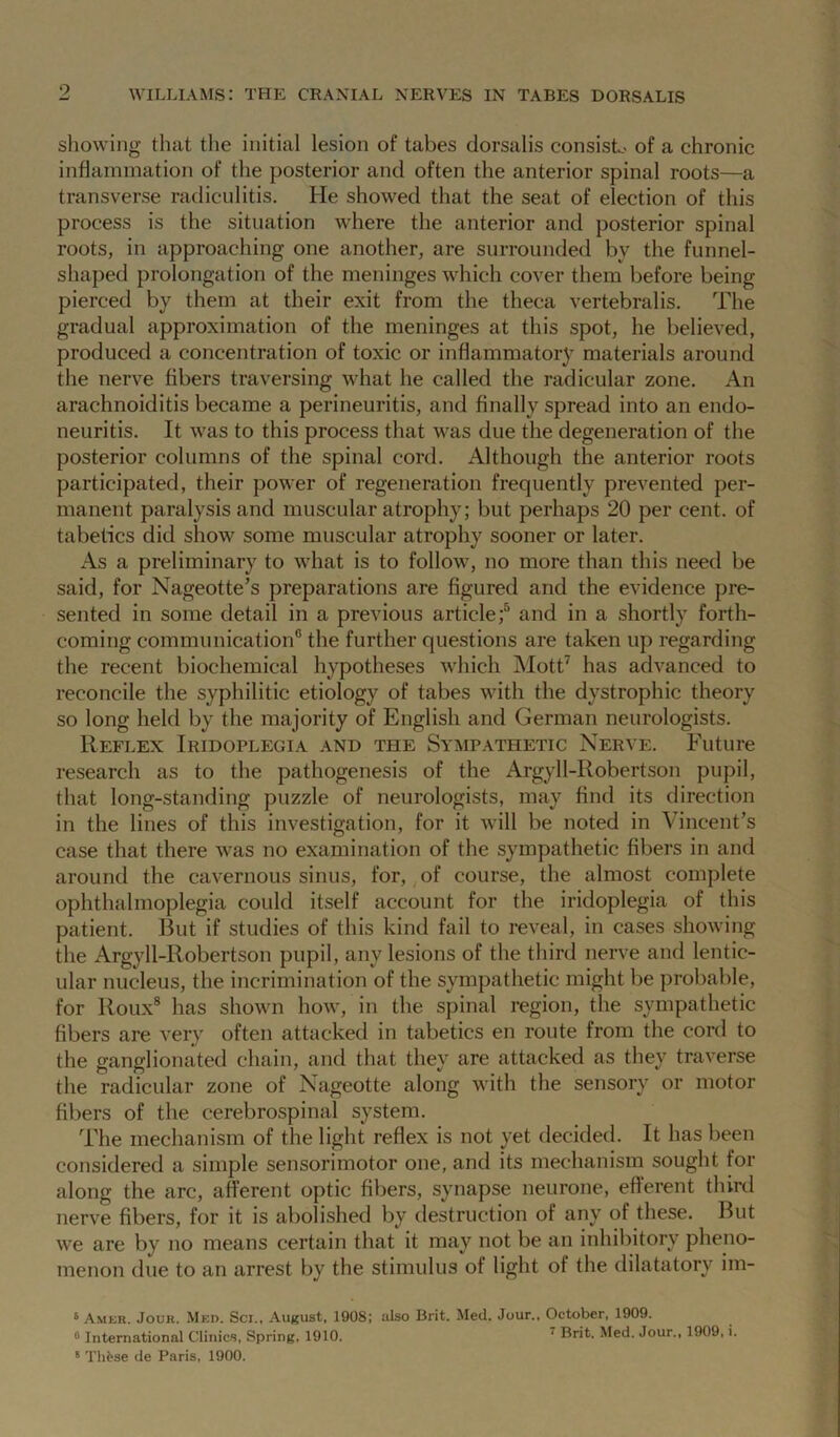 showing that the initial lesion of tabes dorsalis consist.- of a chronic inflammation of the posterior and often the anterior spinal roots—a transverse radiculitis. He showed that the seat of election of this process is the situation where the anterior and posterior spinal roots, in approaching one another, are surrounded by the funnel- shaped prolongation of the meninges which cover them before being pierced by them at their exit from the theca vertebralis. The gradual approximation of the meninges at this spot, he believed, produced a concentration of toxic or inflammator} materials around the nerve fibers traversing what he called the radicular zone. An arachnoiditis became a perineuritis, and finally spread into an endo- neuritis. It was to this process that was due the degeneration of the posterior columns of the spinal cord. Although the anterior roots participated, their power of regeneration frequently prevented per- manent paralysis and muscular atrophy; but perhaps 20 per cent, of tabetics did show some muscular atrophy sooner or later. As a preliminary to what is to follow, no more than this need be said, for Nageotte’s preparations are figured and the evidence jire- sented in some detail in a previous article;'’ and in a shortly forth- coming communication® the further questions are taken up regarding the recent biochemical hypotheses which Mott^ has advanced to reconcile the syphilitic etiology of tabes with the dystrophic theory so long held by the majority of English and German neurologists. Reflex Iridoplegia and the Sympathetic Nerve. Future research as to the pathogenesis of the Argyll-Robertson pupil, that long-standing puzzle of neurologists, may find its direction in the lines of this investigation, for it will be noted in Vincent’s case that there was no examination of the sympathetic fibers in and around the cavernous sinus, for, of course, the almost complete ophthalmoplegia could itself account for the iridoplegia of this patient. IRit if studies of this kind fail to reveal, in cases showing the Argyll-Robertson pupil, any lesions of the third nerve and lentic- ular nucleus, the incrimination of the sympathetic might be probable, for Roux® has shown how, in the spinal region, the sympathetic fibers are very often attacked in tabetics en route from the cord to the ganglionated chain, and that they are attacked as they traverse the radicular zone of Nageotte along with the sensory or motor fibers of the cerebrospinal system. The mechanism of the light reflex is not yet decided. It has been considered a simple sensorimotor one, and its mechanism sought for along the arc, afferent optic fibers, synapse neurone, efferent third nerve fibers, for it is abolished by destruction of any of these. But we are by no means certain that it may not be an inhibitory pheno- menon due to an arrest by the stimulus of light of the dilatatory im- s Ameb. Jour. Med. Sci., August, 1908; also Brit. Med. Jour.. October, 1909. ® International Clinic.s, Spring, 1910. ^ Brit. Med. Jour., 1909, i. * Th^se de Paris, 1900.