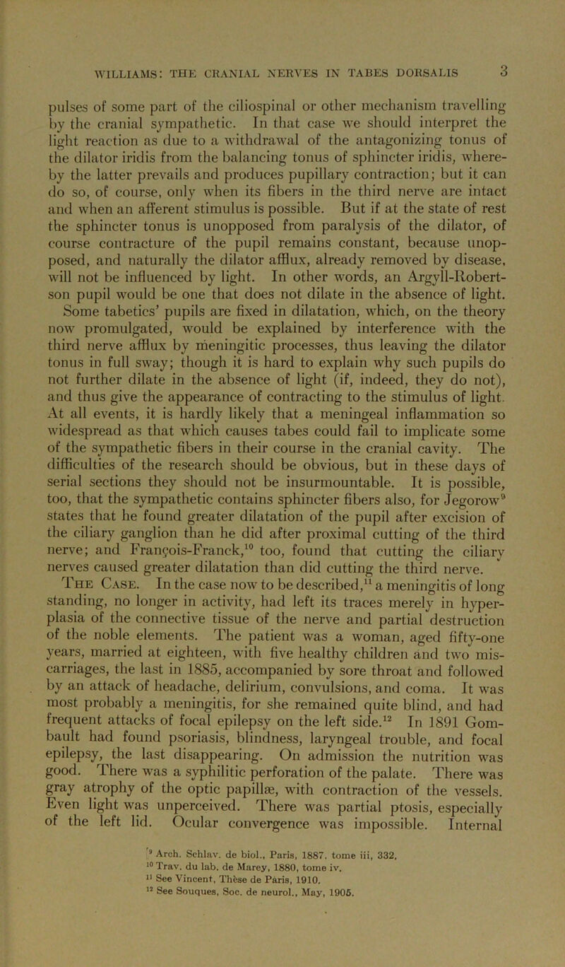 3 pulses of some part of the ciliospinal or other mechanism travelling by the cranial sympathetic. In that case we should interpret the light reaction as due to a withdrawal of the antagonizing tonus of the dilator iridis from the balancing tonus of sphincter iridis, where- by the latter prevails and produces pupillary contraction; but it can do so, of course, only when its fibers in the third nerve are intact and when an afferent stimulus is possible. But if at the state of rest the sphincter tonus is unopposed from paralysis of the dilator, of course contracture of the pupil remains constant, because unop- posed, and naturally the dilator afflux, already removed by disease, will not be influenced by light. In other words, an Argyll-Robert- son pupil would be one that does not dilate in the absence of light. Some tabetics’ pupils are fixed in dilatation, which, on the theory now promulgated, would be explained by interference with the third nerve afflux by rheningitic processes, thus leaving the dilator tonus in full sway; though it is hard to explain why such pupils do not further dilate in the absence of light (if, indeed, they do not), and thus give the appearance of contracting to the stimulus of light. At all events, it is hardly likely that a meningeal inflammation so widespread as that which causes tabes could fail to implicate some of the sympathetic fibers in their course in the cranial cavity. The difficulties of the research should be obvious, but in these days of serial sections they should not be insurmountable. It is possible, too, that the sympathetic contains sphincter fibers also, for Jegorow® states that he found greater dilatation of the pupil after excision of the ciliary ganglion than he did after proximal cutting of the third nerve; and Fran(?ois-Franck,‘° too, found that cutting the ciliary nerves caused greater dilatation than did cutting the third nerve. The Case. In the case now to be described,^ a meningitis of long standing, no longer in activity, had left its traces merely in hyper- plasia of the connective tissue of the nerve and partial destruction of the noble elements. The patient was a woman, aged fifty-one years, married at eighteen, with five healthy children and two mis- carriages, the last in 1885, accompanied by sore throat and followed by an attack of headache, delirium, convulsions, and coma. It was most probably a meningitis, for she remained quite blind, and had frequent attacks of focal epilepsy on the left side.*^ In 1891 Gom- bault had found psoriasis, blindness, laryngeal trouble, and focal epilepsy, the last disappearing. On admission the nutrition was good. There was a syphilitic perforation of the palate. There was gray atrophy of the optic papillae, with contraction of the vessels. Even light was unperceived. There was partial ptosis, especially of the left lid. Ocular convergence was impossible. Internal * Arch. Schlav. de biol., Paris, 1887. tome iii, 332, Trav. du lab. de Marey, 1880, tome iv. 1* See Vincent, Thfese de Paris, 1910. See Souques, Soc. de neurol.. May, 1906.
