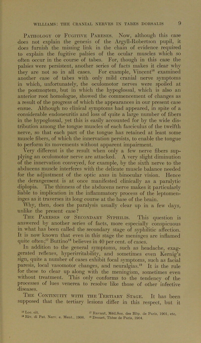 Pathology of Fugitive Pareses. Now, although this case does not explain the genesis of the Argyll-Robertson pupil, it does furnish the missing link in the chain of evidence required to explain the fugitive palsies of the ocular muscles which so often occur in the course of tabes. For, though in this case the palsies were persistent, another series of facts makes it clear why they are not so in all cases. For example, VincenP® examined another case of tabes with only mild cranial nerve symptoms in which, unfortunately, the oculomotor nerves were spoiled at the postmortem, but in which the hypoglossal, which is also an anterior root homologue, showed the commencement of changes as a result of the progress of which the appearances in our present case ensue. Although no clinical symptoms had appeared, in spite of a considerable encloneuritis and loss of quite a large number of fibers in the hypoglossal, yet this is easily accounted for by the wide dis- tribution among the tongue muscles of each fasciculus of the twelfth nerve, so that each part of the tongue has retained at least some muscle fibers, of which the innervation persists, to enable the tongue to perform its movements without apparent impairment. Very different is the result when only a few nerve fibers sup- plying an oculomotor nerve are attacked. A very slight diminution of the innervation conveyed, for example, by the sixth nerve to the abducens muscle interferes with the delicate muscle balance needed for the adjustment of the optic axes in binocular vision. Hence the derangement is at once manifested clinically as a paralytic diplopia. The thinness of the abducens nerve makes it particularly liable to implication in the inflammatory process of the leptomen- inges as it traverses its long course at the base of the brain. Why, then, does the paralysis usually clear up in a few days, unlike the present case? The Pareses of Secondary Syphilis. This question is answered by another series of facts, more especially conspicuous in what has been called the secondary stage of syphilitic aftection. It is now known that even in this stage the meninges are inflamed quite often Buttino^® believes in 40 per cent, of cases. In addition to the general symptoms, such as headache, exag- gerated reflexes, hyperirritability, and sometimes even Kernig’s sign, quite a number of cases exhibit focal symptoms, such as facial paresis, local vasomotor changes, and neuralgias.*® It is the rule for these to clear up along with the meningism, sometimes even without treatment. This only conforms to the tendency of the processes of lues venerea to resolve like those of other infective diseases. The Continuity with the Tertiary Stage. It has been supposed that the tertiary lesions differ in this respect, but it Uoc. cit. 17 Ravaut, M4d.Soc. des H6p. de Paris, 1901, etc. >• Riv. di Pat. Nerv-. e. Meat., 1906. » Drouet, Thfese de Paris. 1904.