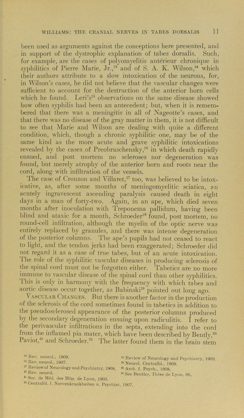 been used as arguments against the conceptions here presented, and in support of the dystrophic explanation of tabes dorsalis. Such, for example, are the cases of polyomyelitis antdrieur chronique in syphilitics of Pierre INIarie, Jr.,^® and of S. A. K. Wilson,which their authors attribute to a slow intoxication of the neurons, for, in Wilson’s cases, he did not believe that the vascular changes were sufficient to account for the destruction of the anterior horn cells which he found. Leri’s^“ observations on the same disease showed how often syphilis had been an antecedent; but, when it is remem- bered that there was a meningitis in all of Nageotte’s cases, and that there was no disease of the gray matter in them, it is not difficult to see that Marie and Wilson are dealing with quite a different condition, Avhich, though a chronic syphilitic one, may be of the same kind as the more acute and grave syphilitic intoxications revealed by the cases.of Preobraschensky,-® in which death rapidly ensued, and post mortem no scleroses nor degeneration was found, but merely atrophy of the anterior horn and roots near the cord, along with infiltration of the vessels. The case of Crouzon and Villaret,^ too, was believed to be intox- icative, as, after some months of meningomyelitic sciatica, an acutely ingravescent ascending paralysis caused death in eight days in a man of forty-two. Again, in an ape, which died seven months after inoculation with Treponema pallidum, having been blind and ataxic for a month, Schroeder® found, post mortem, no round-cell infiltration, although the myelin of the optic nerve was entirely replaced by granules, and there was intense degeneration of the posterior columns. The ape’s pupils had not ceased to react to light, and the tendon jerks had been exaggerated; Schroeder did not regard it as a case of true tabes, but of an acute intoxication. The role of the syphilitic vascular diseases in producing sclerosis of the spinal cord must not be forgotten either. Tabetics are no more immune to vaseular disease of the spinal cord than other syphilitics. This is only in harmony with the frequency with which tabes and aortic disease occur together, as Babinski^® pointed out long ago. Vascular Changes. But there is another factor in the production of the sclerosis of the cord sometimes found in tabetics in addition to the pseudosclerosed appearance of the posterior columns produced by the secondary degeneration ensuing upon radiculitis. I refer to the perivascular infiltrations in the septa, extending into the cord from the inffamed pia mater, which have been described by Bently,®® Paviot,®^ and Schroeder.®^ The latter found them in the brain stem ^ Rev. neurol., 1909. Rev. neurol., 1907. ” Review of Neurology and Psychiatry, 1908. Rev. neurol. Soc. de Mdd. des Hop. de Lyon, 1905. “ Centralbl. f. Nervenkrankheiten u. Psychiat, 1907. 2* Review of Neurology and Psychiatry, 1909. ^ Neurol. Centralbl., 1908. ^ Arch. f. Psych., 1908. ^ See Beutler, These de Lyon, 06.