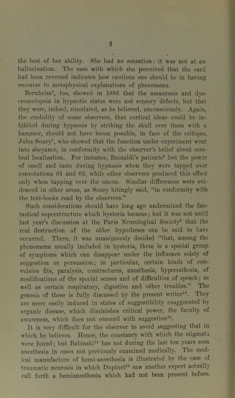 the best of her ability. She had no sensation: it was not at an hallucination. The ease with which she perceived that the card had been reversed indicates how cautious one should be in having recourse to metaphysical explanations of phenomena. Bernheim0, too, showed in 1880 that the amaurosis and dys- cromotopsia in hypnotic states were not sensory defects, but that they were, indeed, simulated, as he believed, unconsciously. Again, the credulity of some observers, that cortical ideas could be in- hibited during hypnosis by striking the skull over them with a hammer, should not have beeen possible, in face of the critique, Jules Soury7, who showed that the function under experiment went into abeyance, in conformity with the observer’s belief about cere- bral localization. For instance, Bainaldi’s patients8 lost the power of smell and taste during hypnosis when they were tapped over convolutions 01 and 02, while other observers produced this effect only when tapping over the uncus. Similar differences were evi- denced in other areas, as Soury bitingly said, “in conformity with the text-books read by the observers.” Such considerations should have long ago undermined the fan- tastical superstructure which hysteria became; but it was not until last year’s discussion at the Paris Neurological Society0 that the real destruction of the older hypotheses can be said to have occurred. There, it was unanimously decided “that, among the phenomena usually included in hysteria, there is a special group of symptoms which can disappear under the influence solely of suggestion or persuasion; in particular, certain kinds of con- vulsive fits, paralysis, contractures, anesthesia, hyperesthesia, of modifications of the special senses and of difficulties of speech; as well as certain respiratory, digestive and other troubles.” The genesis of these is fully discussed by the present writer10. They are more easily induced in states of suggestibility exaggerated by organic disease, which diminishes critical power, the faculty of awareness, which does not concord with suggestion21. It is very difficult for the observer to avoid suggesting that in which he believes. Hence, the constancy with which the stigmata were found; but Babinski11 has not during the last ten years seen anesthesia in cases not previously examined medically. The med- ical manufacture of hemi-anesthesia is illustrated by the case of traumatic neurosis in which Dupinet12 saw another expert actually call forth a hemianesthesia which had not been present before.