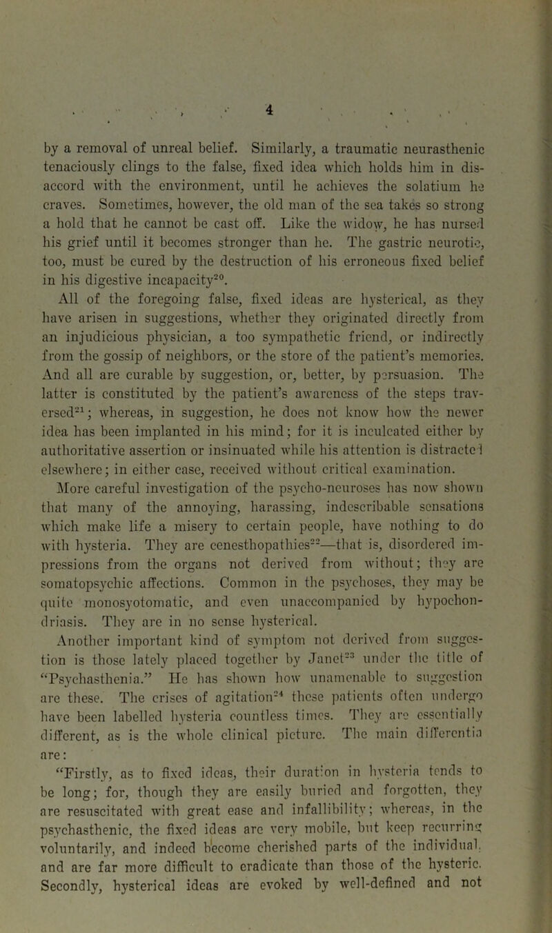 by a removal of unreal belief. Similarly, a traumatic neurasthenic tenaciously clings to the false, fixed idea which holds him in dis- accord with the environment, until he achieves the solatium he craves. Sometimes, however, the old man of the sea takes so strong a hold that he cannot be cast off. Like the widow, he has nursed his grief until it becomes stronger than he. The gastric neurotic, too, must be cured by the destruction of his erroneous fixed belief in his digestive incapacity20. All of the foregoing false, fixed ideas are hysterical, as they have arisen in suggestions, whether they originated directly from an injudicious physician, a too sympathetic friend, or indirectly from the gossip of neighbors, or the store of the patient’s memories. And all are curable by suggestion, or, better, by persuasion. The latter is constituted by the patient’s awareness of the steps trav- ersed21 ; whereas, in suggestion, he does not know how the newer idea has been implanted in his mind; for it is inculcated either by authoritative assertion or insinuated while his attention is distractel elsewhere; in either case, received without critical examination. More careful investigation of the psycho-neuroses has now shown that many of the annoying, harassing, indescribable sensations which make life a misery to certain people, have nothing to do with hysteria. They are cenesthopathies22—that is, disordered im- pressions from the organs not derived from without; they are somatops}rchic affections. Common in the psychoses, they may be quite monosyotomatic, and even unaccompanied by hypochon- driasis. They are in no sense hysterical. Another important kind of symptom not derived from sugges- tion is those lately placed together by Janet23 under the title of “Psychasthenia.” He has shown how unamenable to suggestion are these. The crises of agitation24 these patients often undergo have been labelled hysteria countless times. They are essentially different, as is the whole clinical picture. The main differentia are: “Firstly, as to fixed ideas, their duration in hysteria tends to be long; for, though they are easily buried and forgotten, they are resuscitated with great ease and infallibility; whereas, in the psychasthenic, the fixed ideas are very mobile, but keep recurring voluntarily, and indeed become cherished parts of the individual, and are far more difficult to eradicate than those of the hysteric. Secondly, hysterical ideas are evoked by well-defined and not