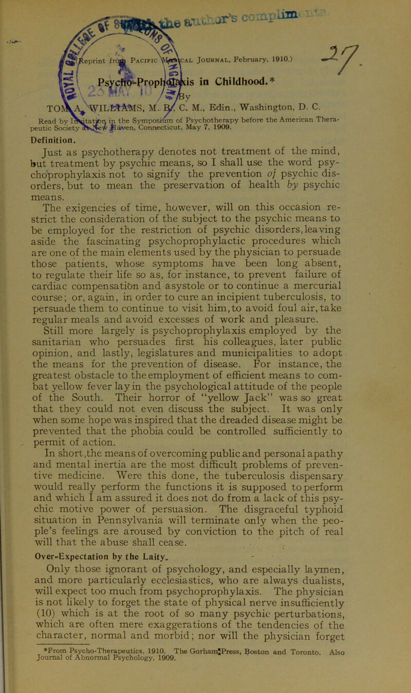 'A autAJr-s coaii lim' i fe/'/ «;? \^\ Reprint fr^ Pacific'M^\cal Journal, February, 1910.) . ^ l«l ■ ^PsydW“Propn® «s in Childhood.* I'‘My TOI)V'\^'^ILfctA*MS, M.. ^ C. M., Edin., Washington, D. C. Read by In^a^n in the Symposium of Psychotherapy before the American Thera peutic Society OTsijew jlaiven, Connecticut, May 7, 1909. Definition. Just as psychotherapy denotes not treatment of the mind, chbprophylaxis not to signify the prevention of psychic dis- orders, but to mean the preservation of health by psychic means. The exigencies of time, however, will on this occasion re- strict the consideration of the subject to the psychic means to be employed for the restriction of psychic disorders,leaving aside the fascinating psychoprophylactic procedures which are one of the main elements used by the physician to persuade those patients, whose symptoms have been long absent, to regulate their life so as, for instance, to prevent failure of cardiac compensatibn and asystole or to continue a mercurial course; or, again, in order to cure an incipient tuberculosis, to persuade them to continue to visit him,to avoid foul air, take regular meals and avoid excesses of work and pleasure. Still more largely is psychoprophylaxis employed by the sanitarian who persuades first his colleagues, later public opinion, and lastly, legislatures and mrmicipalities to adopt the means for the prevention of disease. For instance, the greatest obstacle to the employment of efficient means to com- bat yellow fever lay in the psychological attitude of the people of the South. Their horror of “yellow Jack” was so great that they could not even discuss the subject. It was only when some hope was inspired that the dreaded disease might be prevented that the phobia could be controlled sufficiently to permit of action. In short,the means of overcoming public and personal apathy and mental inertia are the most difficult problems of preven- tive medicine. Were this done, the tuberculosis dispensary would really perform the functions it is supposed to perform and which I am assured it does not do from a lack of this psy- chic motive power of persuasion. The disgraceful typhoid situation in Pennsylvania will terminate only when the peo- ple’s feelings are aroused by conviction to the pitch of real will that the abuse shall cease. Over-Expectation by the Laity, Only those ignorant of psychology, and especially laymen, and more particularly ecclesiastics, who are always dualists, will expect too much from psychoprophylaxis. The physician is not likely to forget the state of physical nerve insufficiently (10) which is at the root of so many psychic perturbations, which are often mere exaggerations of the tendencies of the character, normal and morbid; nor will the physician forget ♦From Psycho-Therapeutics, 1910. The GorhamJPress, Boston and Toronto. Also Journal of Abnormal Psychology, 1909.