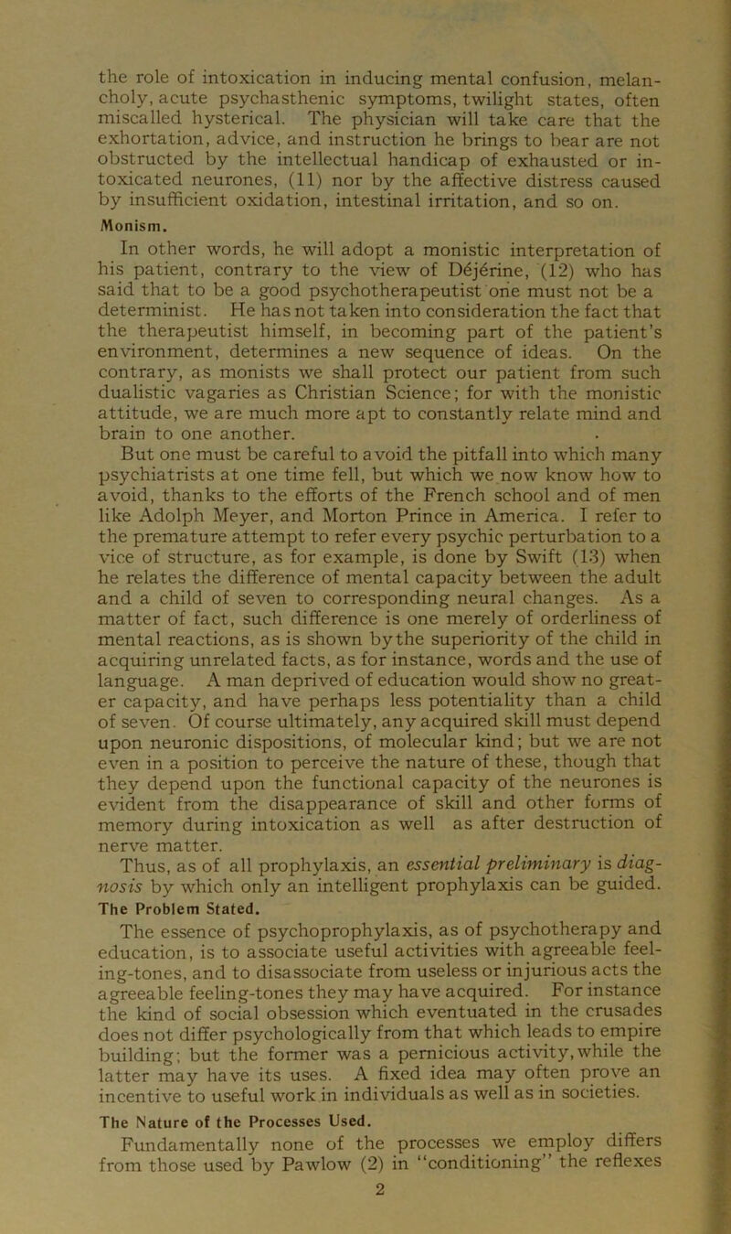 the role of intoxication in inducing mental confusion, melan- choly, acute psychasthenic symptoms, twilight states, often miscalled hysterical. The physician will take care that the exhortation, advice, and instruction he brings to bear are not obstructed by the intellectual handicap of exhausted or in- toxicated neurones, (11) nor by the affective distress caused by insufficient oxidation, intestinal irritation, and so on. Monism. In other words, he will adopt a monistic interpretation of his patient, contrary to the view of D6j^rine, (12) who has said that to be a good psychotherapeutist one must not be a determinist. He has not taken into consideration the fact that the therapeutist himself, in becoming part of the patient’s environment, determines a new sequence of ideas. On the contrary, as monists we shall protect our patient from such dualistic vagaries as Christian Science; for with the monistic attitude, we are much more apt to constantly relate mind and brain to one another. But one must be careful to avoid the pitfall into which many psychiatrists at one time fell, but which we now know how to avoid, thanks to the efforts of the French school and of men like Adolph Meyer, and Morton Prince in America. I refer to the premature attempt to refer every psychic perturbation to a vice of structure, as for example, is done by Swift (13) when he relates the difference of mental capacity between the adult and a child of seven to corresponding neural changes. As a matter of fact, such difference is one merely of orderliness of mental reactions, as is shown by the superiority of the child in acquiring unrelated facts, as for instance, words and the use of language. A man deprived of education would show no great- er capacity, and have perhaps less potentiality than a child of seven. Of course ultimately, any acquired skill must depend upon neuronic dispositions, of molecular kind; but we are not even in a position to perceive the nature of these, though that they depend upon the functional capacity of the neurones is evident from the disappearance of skill and other forms of memory during intoxication as well as after destruction of nerve matter. Thus, as of all prophylaxis, an essential preliminary is diag- nosis by which only an intelligent prophylaxis can be guided. The Problem Stated. The essence of psychoprophylaxis, as of psychotherapy and education, is to associate useful activities with agreeable feel- ing-tones, and to disassociate from useless or injurious acts the agreeable feeling-tones they may have acquired. For instance the kind of social obsession which eventuated in the crusades does not differ psychologically from that which leads to empire building; but the former was a pernicious activity,while the latter may have its uses. A fixed idea may often prove an incentive to useful work in individuals as well as in societies. The Nature of the Processes Used. Fundamentally none of the processes we employ differs from those used by Pawlow (2) in “conditioning” the reflexes