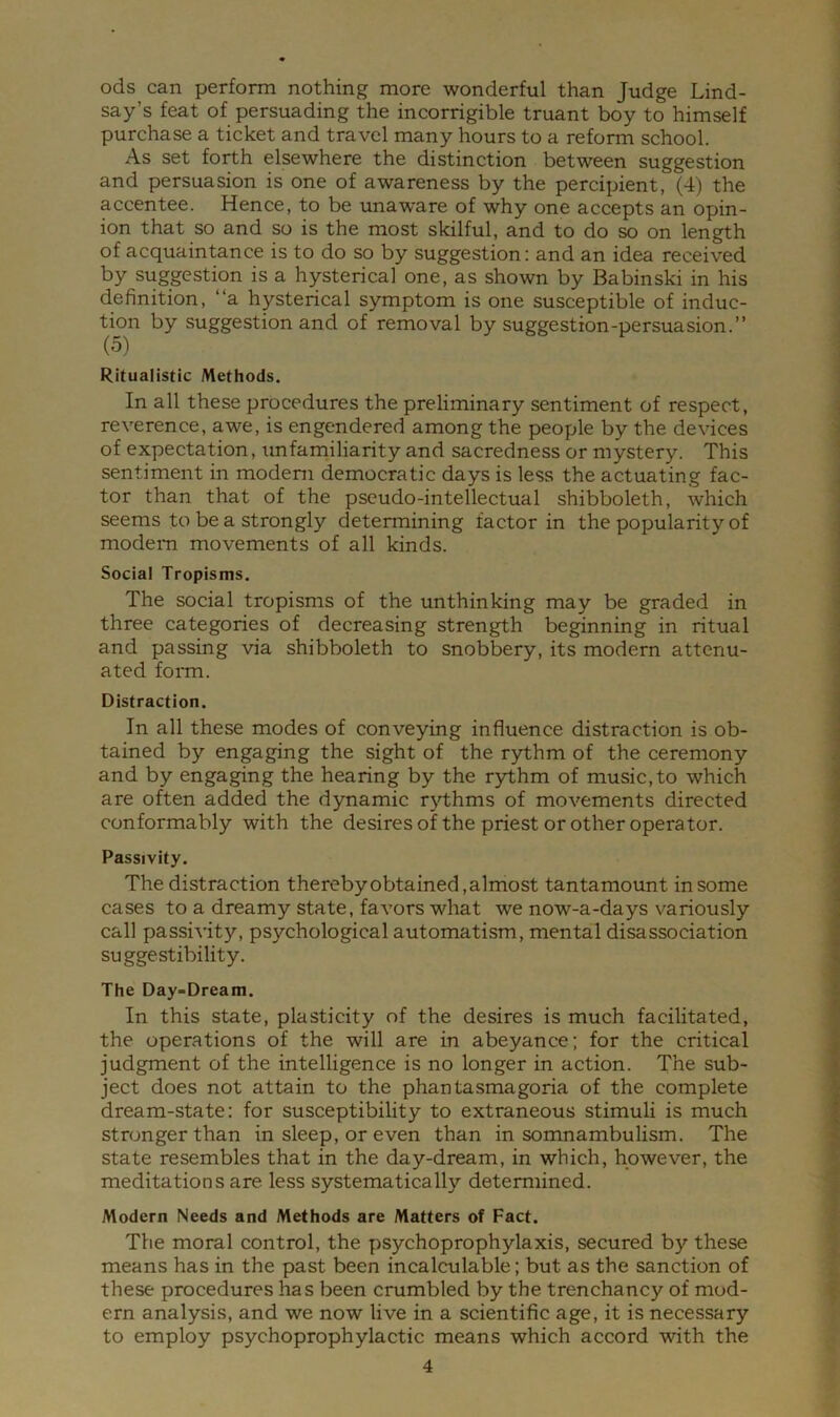 ods can perform nothing more wonderful than Judge Lind- say’s feat of persuading the incorrigible truant boy to himself purchase a ticket and travel many hours to a reform school. As set forth elsewhere the distinction between suggestion and persuasion is one of awareness by the percipient, (4) the accentee. Hence, to be unaware of why one accepts an opin- ion that so and so is the most skilful, and to do so on length of acquaintance is to do so by suggestion: and an idea received by suggestion is a hysterical one, as shown by Babinski in his definition, “a hysterical symptom is one susceptible of induc- tion by suggestion and of removal by suggestion-persuasion.” (5) Ritualistic Methods. In all these procedures the preliminary sentiment of respect, reverence, awe, is engendered among the people by the devices of expectation, tmfamiliarity and sacredness or mystery. This sentiment in modem democratic days is less the actuating fac- tor than that of the pseudo-intellectual shibboleth, which seems to be a strongly determining factor in the popularity of modem movements of all kinds. Social Tropisms. The social tropisms of the unthinking may be graded in three categories of decreasing strength beginning in ritual and passing via shibboleth to snobbery, its modern attenu- ated foiTO. Distraction. In all these modes of conveying influence distraction is ob- tained by engaging the sight of the rythm of the ceremony and by engaging the hearing by the r3rthm of music,to which are often added the dynamic rjdhms of movements directed conformably with the desiresof the priest or other operator. Passivity. The distraction thereby obtained, almost tantamount in some cases to a dreamy state, favors what we now-a-days variously call passivity, psychological automatism, mental disassociation suggestibility. The Day-Dream. In this state, plasticity of the desires is much facilitated, the operations of the will are in abeyance; for the critical judgment of the intelligence is no longer in action. The sub- ject does not attain to the phantasmagoria of the complete dream-state: for susceptibility to extraneous stimuli is much stronger than in sleep, or even than in somnambulism. The state resembles that in the day-dream, in which, however, the meditations are less systematically determined. Modern Needs and Methods are Matters of Fact. The moral control, the psychoprophylaxis, secured by these means has in the past been incalculable; but as the sanction of these procedures has been crumbled by the trenchancy of mod- ern analysis, and we now live in a scientific age, it is necessary to employ psychoprophylactic means which accord with the