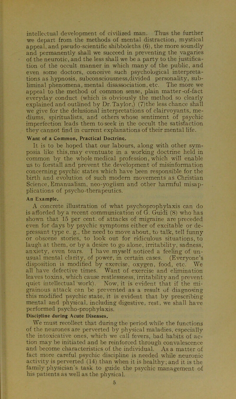 intellectual development of civilized man. Thus the further we depart from the methods of mental distraction, mystical appeal, and pseudo-scientific shibboleths (6), the more soundly and permanently shall we succeed in preventing the vagaries of the neurotic, and the less shall we be a party to the justifica- tion of the occult manner in which many of the public, and even some doctors, conceive such psychological interpreta- tions as hypnosis, subconsciousness,divided personality, sub- liminal phenomena, mental disassociation, etc. The more we appeal to the method of common sense, plain matter-of-fact everyday conduct (which is obviously the method so clearly explained and outlined by Dr. Taylor,) (7)the less chance shall we give for the delusional interpretations of clairvoyants, me- diums, spiritualists, and others whose sentiment of psychic imperfection leads them to seek in the occult the satisfaction they cannot find in current explanations of their mental life. Want of a Common, Practical Doctrine. It is to be hoped that our labours, along with other sym- posia like this,may eventuate in a working doctrine held in common by the whole medical profession, which will enable us to forstall and prevent the development of misinformation concerning psychic states which have been responsible for the birth and evolution of such modern movements as Christian Science, Emanualism, neo-yogiism and other harmful misap- plications of psycho-therapeutics. An Example. A concrete illustration of what psychoprophylaxis can do is afforded by a recent communication of G. Guidi (8) who has shown that 15 per cent, of attacks of migraine are preceded even for days by psychic symptoms either of excitable or de- pressant type e. g., the need to move about, to talk, tell funny or obscene stories, to look out for ridiculous situations, to laugh at them, or by a desire to go alone, irritability, sadness, anxiety, even tears. I have myself noticed a feeling of un- usual mental clarity, of power, in certain cases. (Everyone’s disposition is modified by exercise, oxygen, food, etc. We all have defective times. Want of exercise and elimination leaves toxins, which cause restlessness, irritability and prevent quiet intellectual work). Now, it is evident that if the mi- grainous attack can be prevented as a result of diagnosing this modified psychic state, it is evident that by prescribing mental and physical, including digestive, rest, we shall have performed psycho-prophylaxis. Discipline during Acute Diseases. We must recollect that during the period while the functions of the neurones are perverted by physical maladies, especially the intoxicative ones, which we call fevers, bad habits of ac- tion may be initiated and be reinforced through convalescence and become characteristics of the individual. As a matter of fact more careful psychic discipline is needed while neuronic activity is perverted (14) than when it is healthy; and it is the fa.mily physician’s task to guide the psychic management of his patients as well as the physical.