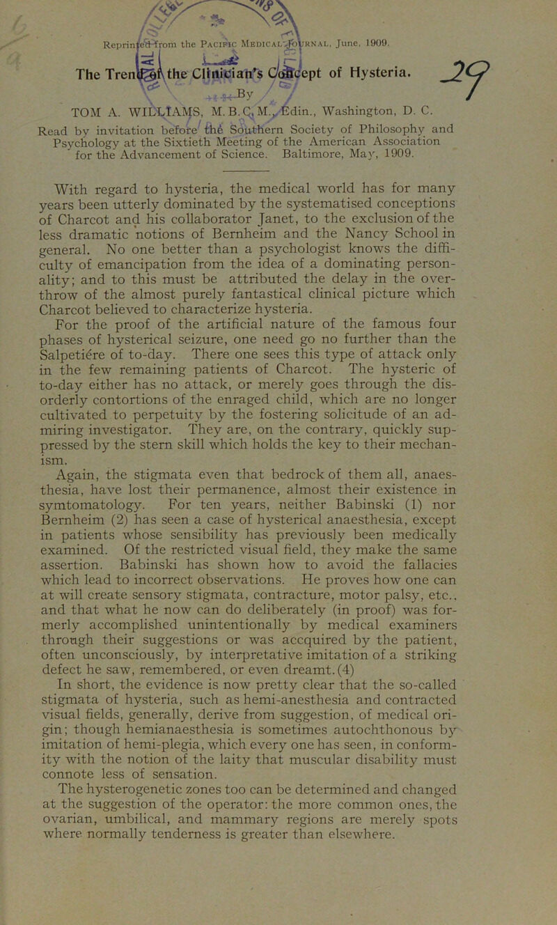 of Hysteria. Rcprin|eH from the Pacific MEOiCAL'^yRNAL, June, 1909. The Trentef the Cltnician^s ^ -D TOM A. WIDLlAlVfS, M. B. Q, M.^-6din., Washington, D. C. Read by invitation before Southern Society of Philosophy and Psychology at the Sixtieth Meeting of the American Association for the Advancement of Science. Baltimore, May, 1909. With regard to hysteria, the medical world has for many years been utterly dominated by the systematised conceptions of Charcot and his collaborator Janet, to the exclusion of the less dramatic notions of Bemheim and the Nancy School in general. No one better than a psychologist knows the diffi- culty of emancipation from the idea of a dominating person- ality; and to this must be attributed the delay in the over- throw of the almost purely fantastical clinical picture which Charcot believed to characterize hysteria. For the proof of the artificial nature of the famous four phases of hysterical seizure, one need go no further than the Salpeti^re of to-day. There one sees this type of attack only in the few remaining patients of Charcot. The hysteric of to-day either has no attack, or merely goes through the dis- orderly contortions of the enraged child, which are no longer cultivated to perpetuity by the fostering solicitude of an ad- miring investigator. They are, on the contrary, quickly sup- pressed by the stem skill which holds the key to their mechan- ism. Again, the stigmata even that bedrock of them all, anaes- thesia, have lost their permanence, almost their existence in symtomatology. For ten years, neither Babinski (1) nor Bemheim (2) has seen a case of hysterical anaesthesia, except in patients whose sensibility has previously been medically examined. Of the restricted visual field, they make the same assertion. Babinski has shown how to avoid the fallacies which lead to incorrect observations. He proves how one can at will create sensory stigmata, contracture, motor palsy, etc., and that what he now can do deliberately (in proof) was for- merly accomplished unintentionally by medical examiners through their suggestions or was accquired by the patient, often unconsciously, by interpretative imitation of a striking defect he saw, remembered, or even dreamt. (4) In short, the evidence is now pretty clear that the so-called stigmata of hysteria, such as hemi-anesthesia and contracted visual fields, generally, derive from suggestion, of medical ori- gin; though hemianaesthesia is sometimes autochthonous by imitation of hemi-plegia, which every one has seen, in conform- ity with the notion of the laity that muscular disability must connote less of sensation. The hysterogenetic zones too can be determined and changed at the suggestion of the operator: the more common ones, the ovarian, umbilical, and mammary regions are merely spots where normally tenderness is greater than elsewhere.