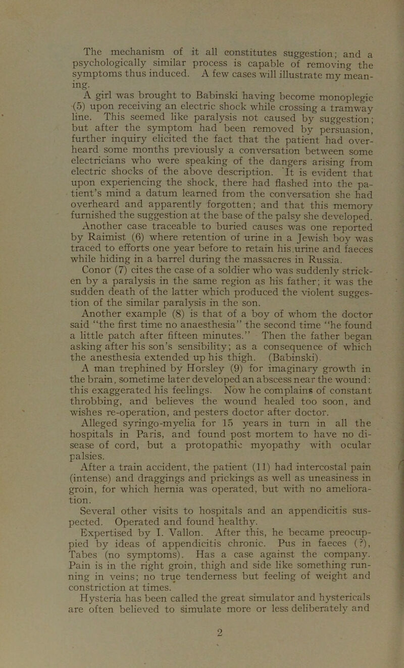 The mechanism of it all constitutes suggestion; and a psychologically similar process is capable of removing the symptoms thus induced. A few cases will illustrate my mean- ing. A girl was brought to Babinski having become monoplegic (5) upon receiving an electric shock while crossing a tramway line. This seemed like paralysis not caused by suggestion; but after the symptom had been removed by persuasion’ further inquiry elicited the fact that the patient had over- heard some months previously a conversation between some electricians who were speaking of the dangers arising from electric shocks of the above description. 'It is evident that upon experiencing the shock, there had flashed into the pa- tient’s mind a datum learned from the conversation she had overheard and apparently forgotten; and that this memory furnished the suggestion at the base of the palsy she developed. Another case traceable to buried causes was one reported by Raimist (6) where retention of urine in a Jewdsh boy was traced to efforts one year before to retain his.urine and faeces while hiding in a barrel during the massacres in Russia. Conor (7) cites the case of a soldier who was suddenly strick- en by a paralysis in the same region as his father; it was the sudden death of the latter which produced the violent sugges- tion of the similar paralysis in the son. Another example (8) is that of a boy of whom the doctor said “the first time no anaesthesia’’ the second time “he found a little patch after fifteen minutes.’’ Then the father began asking after his son’s sensibility; as a consequence of which the anesthesia extended up his thigh. (Babinski). A man trephined by Horsley (9) for imaginary growth in the brain, sometime later developed an abscess near the wound: this exaggerated his feelings. Now he complains of constant throbbing, and believes the wound healed too soon, and wishes re-operation, and pesters doctor after doctor. Alleged syringo-myelia for 15 years in turn in all the hospitals in Paris, and found post mortem to have no di- sease of cord, but a protopathic myopathy with ocular palsies. After a train accident, the patient (11) had intercostal pain (intense) and draggings and prickings as well as uneasiness in groin, for which hernia was operated, but with no ameliora- tion. Several other visits to hospitals and an appendicitis sus- pected. Operated and found healthy. Expertised by I. Vallon. After this, he became preocup- pied by ideas of appendicitis chronic. Pus in faeces (?), Tabes (no symptoms). Has a case against the company. Pain is in the right groin, thigh and side like something run- ning in veins; no true tenderness but feeling of weight and constriction at times. Hysteria has been called the great simulator and hystericals are often believed to simulate more or less deliberately and