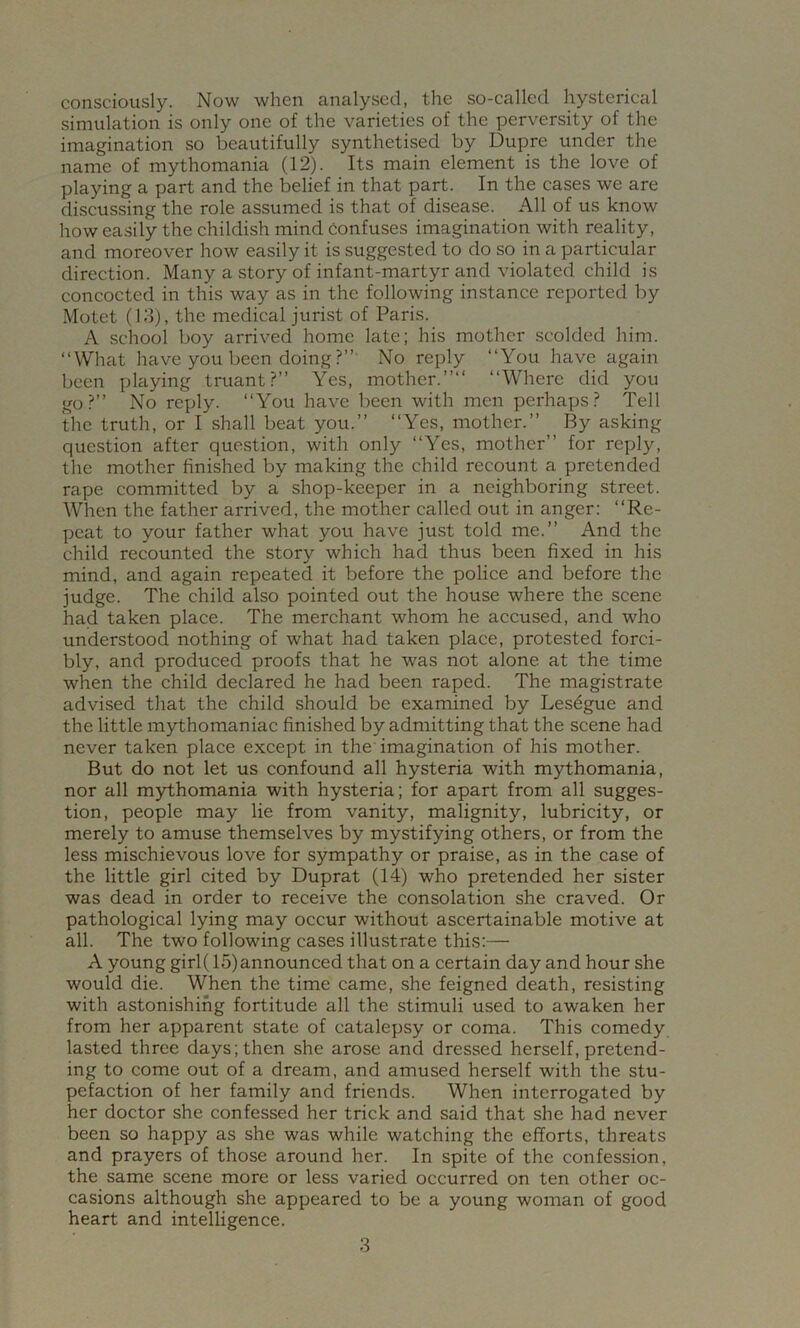 consciously. Now when analysed, the so-called hysterical simulation is only one of the varieties of the perversity of the imagination so beautifully synthetised by Dupre under the name of mythomania (12). Its main element is the love of playing a part and the belief in that part. In the cases we are discussing the role assumed is that of disease. All of us know how easily the childish mind Confuses imagination with reality, and moreover how easily it is suggested to do so in a particular direction. Many a story of infant-martyr and violated child is concocted in this way as in the following in.stance reported by Motet (13), the medical jurist of Paris. A school boy arrived home late; his mother scolded him. “What have you been doing?”' No reply “You have again been playing truant?” Yes, mother.”” “Where did you go?” No reply. “You have been with men perhaps? Tell the truth, or I shall beat you.” “Yes, mother.” By asking question after question, with only “Yes, mother” for reply, the mother finished by making the child recount a pretended rape committed by a shop-keeper in a neighboring street. When the father arrived, the mother called out in anger: “Re- peat to your father what you have just told me.” And the child recounted the story which had thus been fixed in his mind, and again repeated it before the police and before the judge. The child also pointed out the house where the scene had taken place. The merchant whom he accused, and who understood nothing of what had taken place, protested forci- bly, and produced proofs that he was not alone at the time when the child declared he had been raped. The magistrate advised that the child should be examined by Lesdgue and the little mythomaniac finished by admitting that the scene had never taken place except in the' imagination of his mother. But do not let us confound all hysteria with mythomania, nor all mythomania with hysteria; for apart from all sugges- tion, people may lie from vanity, malignity, lubricity, or merely to amuse themselves by mystifying others, or from the less mischievous love for sympathy or praise, as in the case of the little girl cited by Duprat (14) who pretended her sister was dead in order to receive the consolation she craved. Or pathological lying may occur without ascertainable motive at all. The two following cases illustrate this:— A young girl( 15) announced that on a certain day and hour she would die. When the time came, she feigned death, resisting with astonishing fortitude all the stimuli used to awaken her from her apparent state of catalepsy or coma. This comedy lasted three days; then she arose and dressed herself, pretend- ing to come out of a dream, and amused herself with the stu- pefaction of her family and friends. When interrogated by her doctor she confessed her trick and said that she had never been so happy as she was while watching the efforts, threats and prayers of those around her. In spite of the confession, the same scene more or less varied occurred on ten other oc- casions although she appeared to be a young woman of good heart and intelligence.