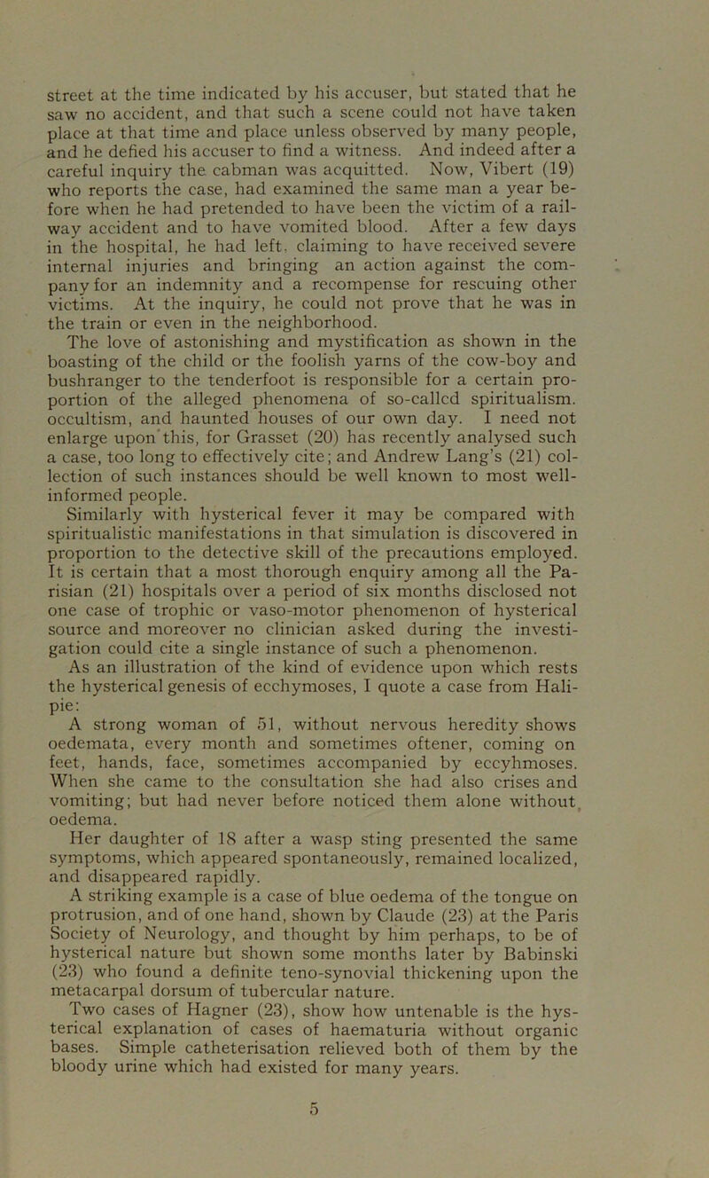 street at the time indicated by his accuser, but stated that he saw no accident, and that such a scene could not have taken place at that time and place unless observed by many people, and he defied his accuser to find a witness. And indeed after a careful inquiry the cabman was acquitted. Now, Vibert (19) who reports the case, had examined the same man a year be- fore when he had pretended to have been the victim of a rail- way accident and to have vomited blood. After a few days in the hospital, he had left, claiming to have received severe internal injuries and bringing an action against the com- pany for an indemnity and a recompense for rescuing other victims. At the inquiry, he could not prove that he was in the train or even in the neighborhood. The love of astonishing and mystification as shown in the boasting of the child or the foolish yarns of the cow-boy and bushranger to the tenderfoot is responsible for a certain pro- portion of the alleged phenomena of so-callcd spiritualism, occultism, and haunted houses of our own day. I need not enlarge upon'this, for Grasset (20) has recently analysed such a case, too long to effectively cite; and Andrew Lang’s (21) col- lection of such instances should be well known to most w^ell- informed people. Similarly with hysterical fever it may be compared with spiritualistic manifestations in that simulation is discovered in proportion to the detective skill of the precautions employed. It is certain that a most thorough enquiry among all the Pa- risian (21) hospitals over a period of six months disclosed not one case of trophic or vaso-motor phenomenon of hysterical source and moreover no clinician asked during the investi- gation could cite a single instance of such a phenomenon. As an illustration of the kind of evidence upon which rests the hysterical genesis of ecchymoses, I quote a case from Hali- pie: A strong woman of 51, without nervous heredity shows oedemata, every month and sometimes oftener, coming on feet, hands, face, sometimes accompanied by eccyhmoses. When she came to the consultation she had also crises and vomiting; but had never before noticed them alone without, oedema. Her daughter of 18 after a wasp sting presented the same symptoms, which appeared spontaneously, remained localized, and disappeared rapidly. A striking example is a case of blue oedema of the tongue on protrusion, and of one hand, shown by Claude (23) at the Paris Society of Neurology, and thought by him perhaps, to be of hysterical nature but shown some months later by Babinski (23) who found a definite teno-synovial thickening upon the metacarpal dorsum of tubercular nature. Two cases of Hagner (23), show how untenable is the hys- terical explanation of cases of haematuria without organic bases. Simple catheterisation relieved both of them by the bloody urine which had existed for many years.