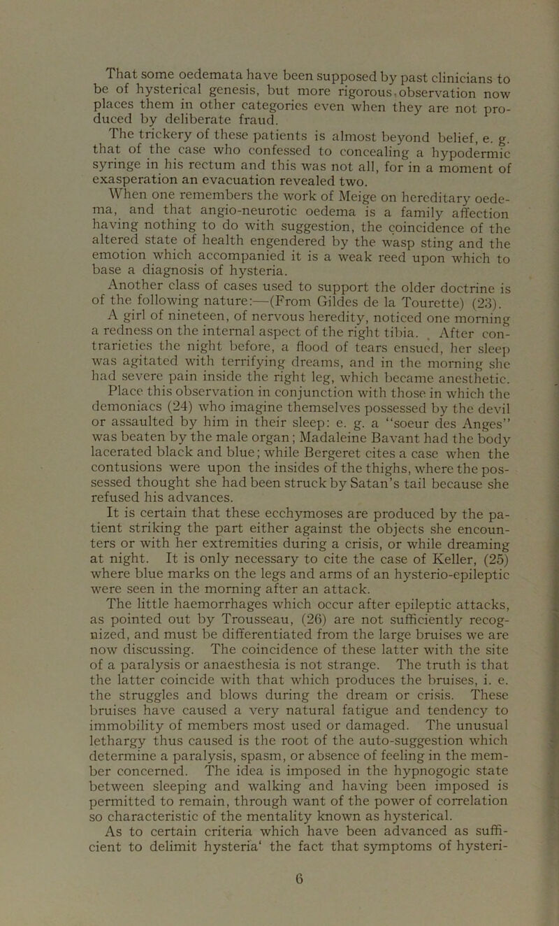 That some oedemata have been supposed by past clinicians to be of hysterical genesis, but more rigorous,observation now places them in other categories even when they are not pro- duced by deliberate fraud. The trickery of these patients is almost beyond belief, e. g. that of the case who confessed to concealing a hypodermic syringe in his rectum and this was not all, for in a moment of exasperation an evacuation revealed two. When one remembers the work of Meige on hereditary oede- ma, and that angio-neurotic oedema is a family aflfection having nothing to do with suggestion, the coincidence of the altered state of health engendered by the wasp sting and the emotion which accompanied it is a weak reed upon which to base a diagnosis of hysteria. Another class of cases used to support the older doctrine is of the following nature:—(From Gildes de la Tourette) (23). A girl of nineteen, of nervous heredity, noticed one morning a redness on the internal aspect of the right tibia. . After con- trarieties the night before, a flood of tears ensued, her sleeji was agitated with terrifying dreams, and in the morning she had severe pain inside the right leg, which became anesthetic. Place this observation in conjunction with those in which the demoniacs (24) who imagine themselves possessed by the devil or assaulted by him in their sleep: e. g. a “soeur des Anges” was beaten by the male organ; Madaleine Bavant had the body lacerated black and blue; while Bergeret cites a case when the contusions were upon the insides of the thighs, where the pos- sessed thought she had been struck by Satan’s tail because she refused his advances. It is certain that these ecchymoses are produced by the pa- tient striking the part either against the objects she encoun- ters or with her extremities during a crisis, or while dreaming at night. It is only necessary to cite the case of Keller, (25) where blue marks on the legs and arms of an hysterio-epileptic were seen in the morning after an attack. The little haemorrhages which occur after epileptic attacks, as pointed out by Trousseau, (26) are not sufficiently recog- nized, and must be differentiated from the large bruises we are now discussing. The coincidence of these latter with the site of a paralysis or anaesthesia is not strange. The truth is that the latter coincide with that which produces the bruises, i. e. the struggles and blows during the dream or crisis. These bruises have caused a very natural fatigue and tendency to immobility of members most used or damaged. The unusual lethargy thus caused is the root of the auto-suggestion which determine a paralysis, spasm, or absence of feeling in the mem- ber concerned. The idea is imposed in the hypnogogic state between sleeping and walking and having been imposed is permitted to remain, through want of the power of correlation so characteristic of the mentality known as hysterical. As to certain criteria which have been advanced as suffi- cient to delimit hysteria' the fact that symptoms of hysteri-