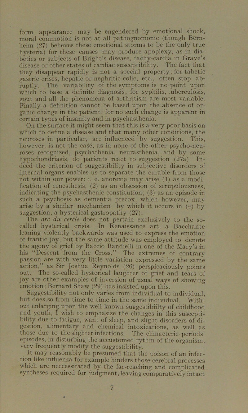 form appearance may be engendered by emotional shock, moral commotion is not at all pathognomonic (though Bern- heim (27) believes these emotional storms to be the only true hysteria) for these causes may produce apoplexy, as in dia- betics or subjects of Bright’s disease, tachy-cardia in Grave’s disease or other states of cardiac susceptibility. The fact that they disappear rapidly is not a special property; for tabetic gastric crises, hepatic or nephritic colic, etc., often stop ab- ruptly. The variability of the symptoms is no point upon which to base a definite diagnosis; for syphilis, tuberculosis, gout and all the phenomena of arthritism are most variable. Finally a definition cannot be based upon the absence of or- ganic change in the patient: for no such change is apparent in certain types of insanity and in psychasthenia. On the surface it might seem that this is a very poor basis on which to define a disease and that many other conditions, the neuroses in particular, are influenced by suggestion. This, however, is not the case, as in none of the other psycho-neu- roses recognized, psychathenia, neurasthenia, and by some hypochondriasis, do patients react to suggestion (27a) In- deed the criterion of suggestibility in subjective disorders of internal organs enables us to separate the curable from those not within our power: i. e. anorexia may arise (1) as a modi- fication of cenesthesis, (2) as an obsession of scrupulousness, indicating the psychasthenic constitution; (3) as an episode in such a psychosis as dementia precox, which however, may arise by a similar mechanism by which it occurs in (4) by suggestion, a hysterical gastropathy (27). The arc du cercle does not pertain exclusively to the so- called hysterical crisis. In Renaissance art, a Bacchante leaning violently backwards was used to express the emotion of frantic joy, but the same attitude was employed to denote the agony of grief by Baccio Bandielli in one of the Mary’s in his “Descent from the Cross.’’ The extremes of contrary passion are with very little variation expressed by the same action,’’ as Sir Joshua Reynolds (26) perspicaciously points out. The so-called hysterical laughter of grief and tears of joy are other examples of inversion of usual ways of showing emotion; Bernard Shaw (29) has insisted upon this. vSuggestibility not only varies from individual to indiAudual, but does so from time to time in the same individual. With- out enlarging upon the well-known suggestibility of childhood and youth, I wish to emphasize the changes in this suscepti- bility due to fatigue, want of sleep, and slight disorders of di- gestion, alimentary and chemical intoxications, as well as those due to the slighter infections. The clima cteric periods’ episodes, in disturbing the accustomed rythm of the organism, very frequently modify the suggestibility. It may reasonably be presumed that the poison of an infec- tion like influenza for example hinders those, cerebral processes which are neccessitated by the far-reaching and complicated syntheses required for judgment, leaving comparatively intact