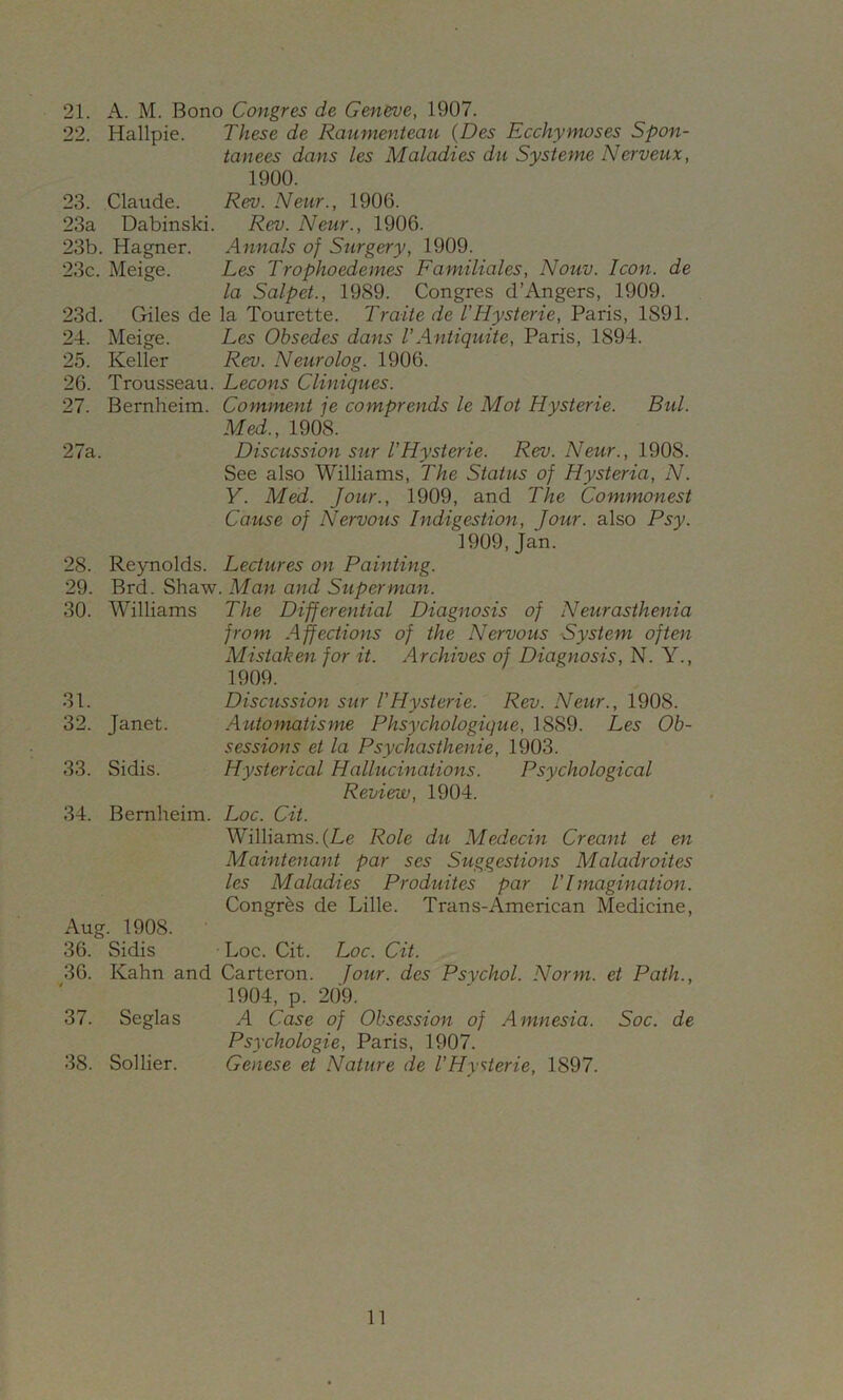 21. A. M. Bono Congres de Gen&ve, 1907. 22. Hallpie. These de Raumenteau (Des Ecchymoses Spon- tanees dans les Maladies du Sysieme Nerveux, 1900. 23. Claude. Rev. Neur., 1906. 23a Dabinski. Rev. Neur., 1906. 23b. Hagner. Annals of Surgery, 1909. 23c. Meige. Les Trophoedemes Familiales, Nouv. Icon, de la Salpet., 1989. Congres d’Angers, 1909. 23d. Giles de la Tourette. Traite de VHysterie, Paris, 1891. 24. Meige. Les Obsedes dans VAntiquite, Paris, 1894. 25. Keller Rev. Neurolog. 1906. 26. Trousseau. Lecons CUniques. 27. Bernheim. Comment je comprends le Mot Hysterie. Bui. Med., 1908. 27a. Discussion sur VHysterie. Rev. Neur., 1908. See also Williams, The Status of Hysteria, N. y. Med. Jour., 1909, and The Commonest Cause of Nervous Indigestion, Jour, also Psy. 1909,Jan. 28. Reynolds. Lectures on Painting. 29. Brd. Shaw. Man and Superman. 30. Williams The Differential Diagnosis of Neurasthenia from Affections of the Nervous System often Mistaken for it. Archives of Diagnosis, N. Y., 1909. 31. Discussion sur VHysterie. Rev. Neur., 1908. 32. Janet. Automatisme Phsychologique, 1889. Les Ob- sessions et la Psychasthenie, 1903. 33. Sidis. Hysterical Hallucinations. Psychological Review, 1904. 34. Bernheim. Loc. Cit. Williams. (Le Role du Medecin Creant et en Maintenant par ses Suggestions Maladroites les Maladies Produites par VImagination. Congres de Lille. Trans-American Medicine, Aug. 1908. 36. Sidis Loc. Cit. Loc. Cit. 36. Kahn and Carteron. four, des Psychol. Norm, et Path., 1904, p. 209. 37. Seglas A Case of Obsession of Amnesia. Soc. de Psychologie, Paris, 1907. 38. Sollier. Cenese et Nature de VHysterie, 1897.