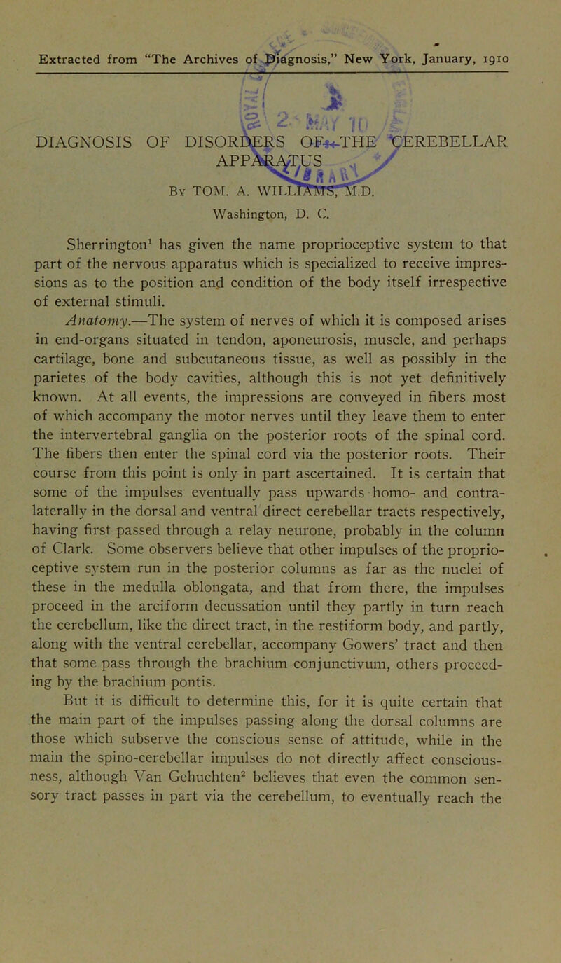 Extracted from “The Archives of .^li^nosis,” New York, January, 1910 V / Washington, D. C. Sherrington^ has given the name proprioceptive system to that part of the nervous apparatus which is specialized to receive impres- sions as to the position and condition of the body itself irrespective of external stimuli. Anatomy.—The system of nerves of which it is composed arises in end-organs situated in tendon, aponeurosis, muscle, and perhaps cartilage, bone and subcutaneous tissue, as well as possibly in the parietes of the body cavities, although this is not yet definitively known. At all events, the impressions are conveyed in fibers most of which accompany the motor nerves until they leave them to enter the intervertebral ganglia on the posterior roots of the spinal cord. The fibers then enter the spinal cord via the posterior roots. Their course from this point is only in part ascertained. It is certain that some of the impulses eventually pass upwards homo- and contra- laterally in the dorsal and ventral direct cerebellar tracts respectively, having first passed through a relay neurone, probably in the column of Clark. Some observers believe that other impulses of the proprio- ceptive system run in the posterior columns as far as the nuclei of these in the medulla oblongata, and that from there, the impulses proceed in the arciform decussation until they partly in turn reach the cerebellum, like the direct tract, in the restiform body, and partly, along with the ventral cerebellar, accompany Gowers’ tract and then that some pass through the brachium conjunctivum, others proceed- ing by the brachium pontis. But it is difficult to determine this, for it is quite certain that the main part of the impulses passing along the dorsal columns are those which subserve the conscious sense of attitude, while in the main the spino-cerebellar impulses do not directly affect conscious- ness, although Van Gehuchten’ believes that even the common sen- sory tract passes in part via the cerebellum, to eventually reach the