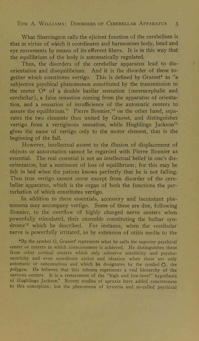 What Sherrington calls the ejicient function of the cerebellum is that in virtue of which it coordinates and harmonizes body, head and eye movements by means of its efferent fibers. It is in this way that the equilibrium of the body is automatically regulated. Thus, the disorders of the cerebellar apparatus lead to dis- orientation and disequilibrium. And it is the disorder of these to- gether which constitutes vertigo. This is defined by Grasset^ as “a subjective psychical phenomenon constituted by the transmission to the center O* of a double basilar sensation (mesencephalic and cerebellar), a false sensation coming from the apparatus of orienta- tion, and a sensation of insufficience of the automatic centers to assure the equilibrium.” Pierre Bonnier,^® on the other hand, sepa- rates the two elements thus united by Grasset, and distinguishes vertigo from a vertiginous sensation, while Hughlings Jackson^^ gives the name of vertigo only to the motor element, that is the beginning of the fall. However, intellectual assent to the illusion of displacement of objects or autorotation cannot be regarded with Pierre Bonnier as essential. The real essential is not an intellectual belief in one’s dis- orientation, but a sentiment of loss of equilibrium; for this may be felt in bed when the patient knows perfectly that he is not falling. Thus true vertigo cannot occur except from disorder of the cere- bellar apparatus, which is the organ of both the functions the per- turbation of which constitutes vertigo. In addition to these essentials, accessory and inconstant phe- nomena may accompany vertigo. Some of these are due, following Bonnier, to the overflow of highly charged nerve centers when powerfully stimulated, their ensemble constituting the bulbar syn- drome^^ which he described. For instance, when the vestibular nerve is powerfully irritated, as by extension of otitis media to the *By the symbol O, Grasset'’ represents what he calls the superior psychical •center or centers in which consciousness is achieved. He distinguishes these from other cortical centers which only subserve sensibility and psycho- motricity and even coordinate action and ideation when these are only automatic or subconscious and which he designates by the symbol O. the polygon. He believes that this schema represents a real hierarchy of the nervous centers. It is a restatement of the “high and low-level” hypothesis of Hughlings Jackson. Recent studies of apraxia have added concreteness to this conception; but the phenomena of hysteria and so-called psychical