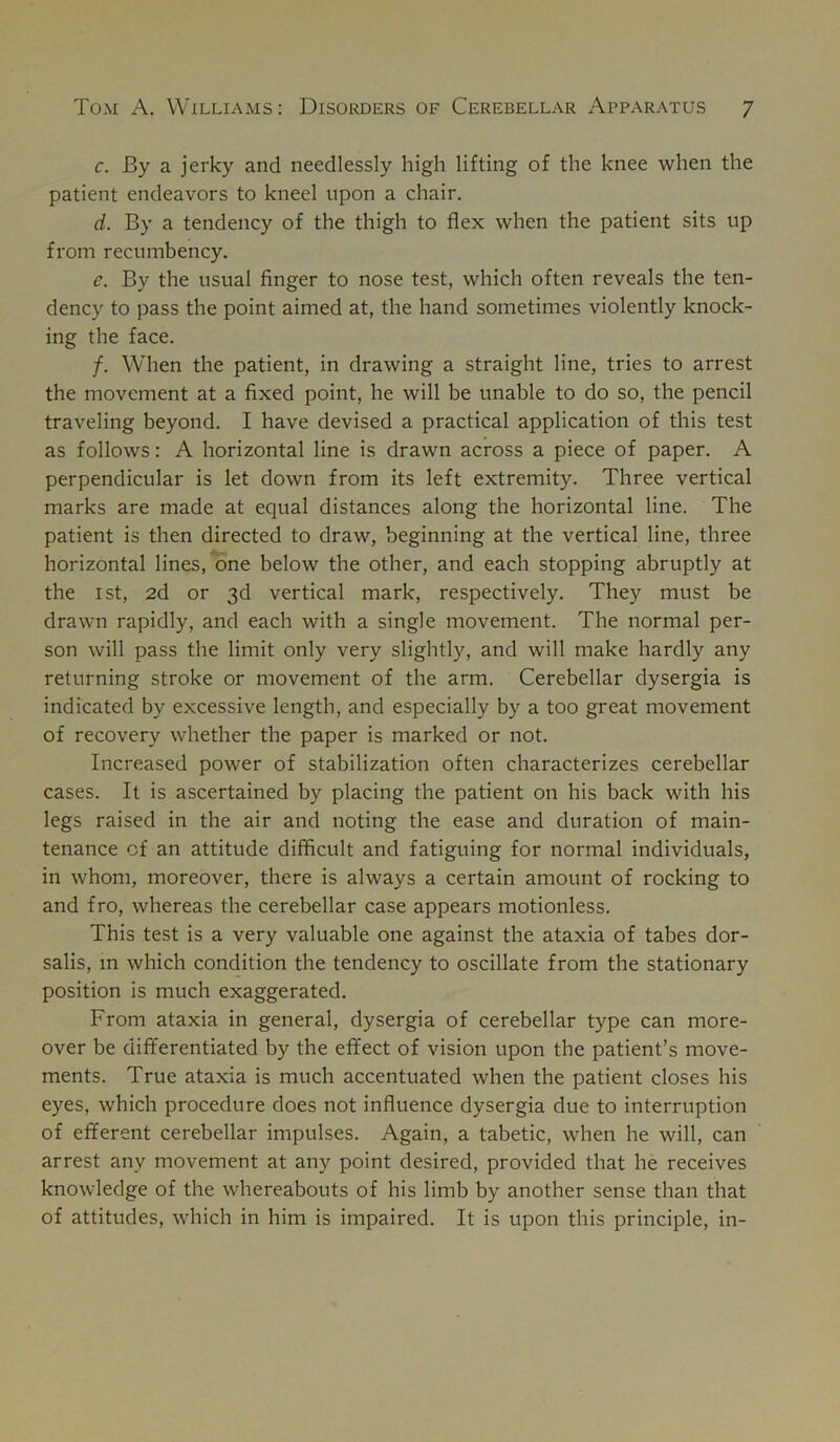 c. By a jerky and needlessly high lifting of the knee when the patient endeavors to kneel upon a chair, d. By a tendency of the thigh to flex when the patient sits up from recumbency. e. By the usual finger to nose test, which often reveals the ten- dency to pass the point aimed at, the hand sometimes violently knock- ing the face. /. When the patient, in drawing a straight line, tries to arrest the movement at a fixed point, he will be unable to do so, the pencil traveling beyond. I have devised a practical application of this test as follows: A horizontal line is drawn across a piece of paper. A perpendicular is let down from its left extremity. Three vertical marks are made at equal distances along the horizontal line. The patient is then directed to draw, beginning at the vertical line, three horizontal lines, one below the other, and each stopping abruptly at the ist, 2d or 3d vertical mark, respectively. They must be drawn rapidly, and each with a single movement. The normal per- son will pass the limit only very slightly, and will make hardly any returning stroke or movement of the arm. Cerebellar dysergia is indicated by excessive length, and especially by a too great movement of recovery whether the paper is marked or not. Increased power of stabilization often characterizes cerebellar cases. It is ascertained by placing the patient on his back with his legs raised in the air and noting the ease and duration of main- tenance of an attitude difficult and fatiguing for normal individuals, in whom, moreover, there is always a certain amount of rocking to and fro, whereas the cerebellar case appears motionless. This test is a very valuable one against the ataxia of tabes dor- salis, in which condition the tendency to oscillate from the stationary position is much exaggerated. From ataxia in general, dysergia of cerebellar type can more- over be differentiated by the effect of vision upon the patient’s move- ments. True ataxia is much accentuated when the patient closes his eyes, which procedure does not influence dysergia due to interruption of efferent cerebellar impulses. Again, a tabetic, when he will, can arrest any movement at any point desired, provided that he receives knowledge of the whereabouts of his limb by another sense than that of attitudes, which in him is impaired. It is upon this principle, in-